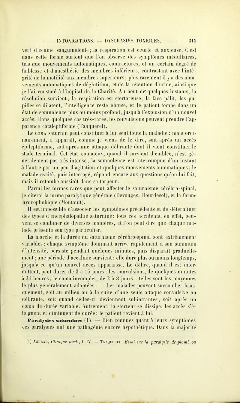 vert d’écume sanguinolente; la respiration est courte et anxieuse. C’est dans celte forme surtout que l’on observe des symptômes médullaires, tels que mouvements automatiques, contractures, et un certain degré de faiblesse et d’anesthésie des membres inférieurs, contrastant avec l’inté- grité de la motilité aux membres supérieurs; plus rarement il y a des mou- vements automatiques de déglutition, et de la rétention d’urine, ainsi que je l’ai constaté à l’hôpital de la Charité. Au bout dd quelques instants, la résolution survient; la respiration est stertoreuse, la face pâlit, les pu- pilles se dilatent, l’intelligence reste obtuse, et le patient tombe dans un état de somnolence plus ou moins profond, jusqu’à l’explosion d’un nouvel accès. Dans quelques cas très-rares, les convulsions peuvent prendre l’ap- parence cataleptiforme (Tanquerel). Le coma saturnin peut constituer à lui seul toute la maladie : mais ordi- nairement, il apparaît, comme je viens de le dire, soit après un accès épileptiforme, soit après une attaque délirante dont il vient constituer le stade terminal. Cet état comateux, quand il survient d’emblée, n'est gé- néralement pas très-intense; la somnolence est interrompue d’un instant à l’autre par un peu d’agitation et quelques mouvements automatiques; le malade excité, puis interrogé, répond encore aux questions qu’on lui fait, mais il retombe aussitôt dans sa torpeur. Parmi les formes rares que peut affecter le saturnisme cérébro-spinal, je citerai la forme paralytique générale (Devouges, Bourdesol), et la forme hydrophobique (Monlaull). 11 est impossible d’associer les symptômes précédents et de déterminer des types d’encépbalopatbie saturnine; tous ces accidents, en effet, peu- vent se combiner de diverses manières, et l’on peut dire que chaque ma- lade présente son type particulier. La marche et la durée du saturnisme cérébro-spinal sont extrêmement variables: chaque symptôme dominant arrive rapidement à son summum d’intensité, persiste pendant quelques minutes, puis disparaît graduelle- ment; une période d’accalmie survient : elle dure plus ou moins longtemps, jusqu’à ce qu’un nouvel accès apparaisse. Le délire, quand il est inter- mittent, peut durer de 3 à 15 jours : les convulsions, de quelques minutes à21 heures; le coma incomplet, de 2 à 8 jours : telles sont les moyennes le plus généralement adoptées. — Les malades peuvent succomber brus- quement, soit au milieu ou à la suite d’une seule attaque convulsive ou délirante, soit quand celles-ci deviennent subintrantes, soit après un coma de durée variable. Autrement, la sterteur se dissipe, les accès s’é- loignent et diminuent de durée; le patient revient à lui. Paralysies saturnines (1). — Bien connues quant à leurs symptômes ces paralysies ont une pathogénie encore hypothétique. Dans la majorité (1) Andral, Clinique méd., t. IV. — Tanquerel, Essai sur la paralysie de plomb ou