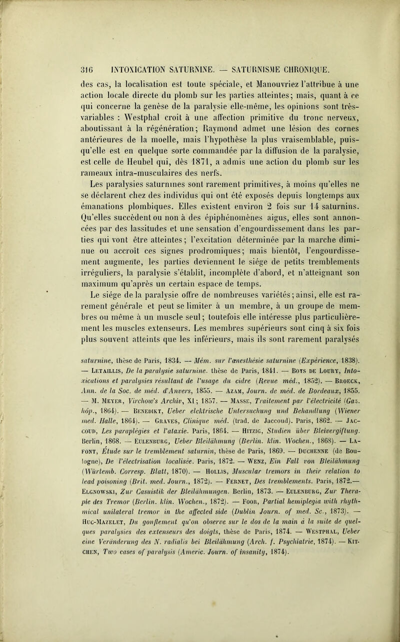 îles cas, la localisation est toute spéciale, et Manouvriez l’attribue à une action locale directe du plomb sur les parties atteintes; mais, quant à ce qui concerne la genèse de la paralysie elle-même, les opinions sont très- variables : Westphal croit à une affection primitive du tronc nerveux, aboutissant à la régénération; Raymond admet une lésion des cornes antérieures de la moelle, mais l’hypothèse la plus vraisemblable, puis- qu’elle est en quelque sorte commandée par la diffusion de la paralysie, est celle de Heubel qui, dès 1871, a admis une action du plomb sur les rameaux intra-musculaires des nerfs. Les paralysies saturnines sont rarement primitives, à moins qu’elles ne se déclarent chez des individus qui ont été exposés depuis longtemps aux émanations plombiques. Elles existent environ 2 fois sur 14 saturnins. Qu’elles succèdent ou non à des épiphénomènes aigus, elles sont annon- cées par des lassitudes et une sensation d’engourdissement dans les par- ties qui vont être atteintes; l’excitation déterminée par la marche dimi- nue ou accroît ces signes prodromiques; mais bientôt, l’engourdisse- ment augmente, les parties deviennent le siège de petits tremblements irréguliers, la paralysie s’établit, incomplète d’abord, et n’atteignant son maximum qu’après un certain espace de temps. Le siège delà paralysie offre de nombreuses variétés ; ainsi, elle est ra- rement générale et peut se limiter à un membre, à un groupe de mem- bres ou même à un muscle seul; toutefois elle intéresse plus particulière- ment les muscles extenseurs. Les membres supérieurs sont cinq à six fois plus souvent atteints que les inférieurs, mais ils sont rarement paralysés saturnine, thèse de Paris, 1834. — Mèm. sur l’anesthésie saturnine (Expérience, 1838). — Letaillis, De la paralysie saturnine, thèse de Paris, 1841. — Bots de Loury, Into- xications et paralysies résultant de l'iisage du cidre (Revue méd., 1852). — Broeck, Ann. de la Soc. de méd. d’Anvers, 1855. — Azam, Journ. de méd. de Bordeaux, 1855. — M. Meyer, Virchow’s Archiv, XI; 1857. — Masse, Traitement par l'électricité (Gai. Iiôp., 18(34). — Benedikt, Ueber elcktrisclie Untersuchung and Behandlung (Wiener med. Halle, 1864). — Graves, Clinique méd. (trad. de Jaccoud). Paris, 1862. — Jac- coud, Les paraplégies et l’ataxie. Paris, 1864. — Hmio, Studien über Bleivergiftung. Berlin, 1868. — Eui.enburg, Ueber Bleilahmung (Berlin, hlin. Wochen., 1868). — La- font, Etude sur le tremblement saturnin, thèse de Paris, 1869. — Duchenne (de Bou- logne), De l’électrisation localisée. Paris, 1872. — Wenz, Ein Fall von Bleilahmung (Würtemb. Corresp. Blatl, 1870). — Hollis, Muscular tremors in their relation to lead poisoning (Brit. med. Journ., 1872). — Fernet, Des tremblements. Paris, 1872.— Elgnowski, Zur Casuistik der Bleildhmungen. Berlin, 1873. ■— Eulenburg, Zur Théra- pie des Tremor (Berlin. klin. Wochen., 1872). — Foor, Partial liemiplegia with rhyth- mical unilatéral tremor in the affected suie (Dublin Journ. of med. Sc., 1873). — Huc-Mazelet, Du gonflement qu’on observe sur le dos de la main à la suite de quel- ques paralysies des extenseurs des doigts, thèse de Paris, 1874. — Westphal, Ueber eine Verànderung des N. radialis bel Bleilahmung (Arch. f. Psychiatrie, 1874). — Kit- chen, Tiuo cases of parahysis (Americ. Journ. of insanity, 1874).