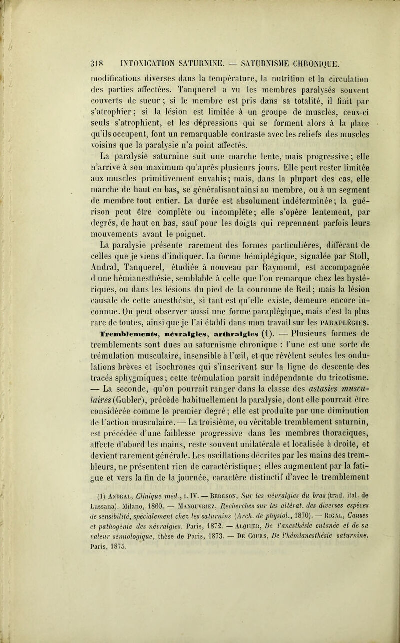 modifications diverses dans la température, la nutrition et la circulation des parties affectées. Tanquerel a vu les membres paralysés souvent couverts de sueur ; si le membre est pris dans sa totalité, il finit par s’atrophier; si la lésion est limitée à un groupe de muscles, ceux-ci seuls s’atrophient, et les dépressions qui se forment alors à la place qu'ils occupent, font un remarquable contraste avec les reliefs des muscles voisins que la paralysie n’a point affectés. La paralysie saturnine suit une marche lente, mais progressive; elle n’arrive à son maximum qu’après plusieurs jours. Elle peut rester limitée aux muscles primitivement envahis; mais, dans la plupart des cas, elle marche de haut en bas, se généralisant ainsi au membre, ou tà un segment de membre tout entier. La durée est absolument indéterminée; la gué- rison peut être complète ou incomplète; elle s’opère lentement, par degrés, de haut en bas, sauf pour les doigts qui reprennent parfois leurs mouvements avant le poignet. La paralysie présente rarement des formes particulières, différant de celles que je viens d’indiquer. La forme hémiplégique, signalée par Stoll, Andral, Tanquerel, étudiée à nouveau par Raymond, est accompagnée d une hémianesthésie, semblable à celle que l’on remarque chez les hysté- riques, ou dans les lésions du pied de la couronne de Reil; mais la lésion causale de cette anesthésie, si tant est qu’elle existe, demeure encore in- connue. Ou peut observer aussi une forme paraplégique, mais c’est la plus rare de toutes, ainsi que je l’ai établi dans mon travail sur les paraplégies. Tremblements, névralgies, arthralgics (1). —- Plusieurs formes de tremblements sont dues au saturnisme chronique : l’une est une sorte de trémulation musculaire, insensible à l’œil, et que révèlent seules les ondu- lations brèves et isochrones qui s’inscrivent sur la ligne de descente des tracés sphygmiques; cette trémulation paraît indépendante du tricotisme. — La seconde, qu’on pourrait ranger dans la classe des astasies muscu- laires (Gah\er), précède habituellement la paralysie, dont elle pourrait être considérée comme le premier degré; elle est produite par une diminution de l’action musculaire. — La troisième, ou véritable tremblement saturnin, est précédée d’une faiblesse progressive dans les membres thoraciques, affecte d’abord les mains, reste souvent unilatérale et localisée à droite, et devient rarement générale. Les oscillations décrites par les mains des trem- bleurs, ne présentent rien de caractéristique; elles augmentent par la fati- gue et vers la fin de la journée, caractère distinctif d’avec le tremblement (1) Andral, Clinique mècl., t. IV. — Bergson, Sur les névralgies du bras (trad. ital. de Lussana). Milano, 1860. — Manouyriez, Recherches sur les altérât, des diverses espèces de sensibilité, spécialement chez les saturnins (Arch. de physiol., 1870). — Rigal, Causes et pathogénie des névralgies. Paris, 1872. — Alquier, De t’anesthésie cutanée et de sa valeur sémiologique, thèse de Paris, 1873. — De Cours, De l’hémianesthésie saturnine. Paris, 1875.