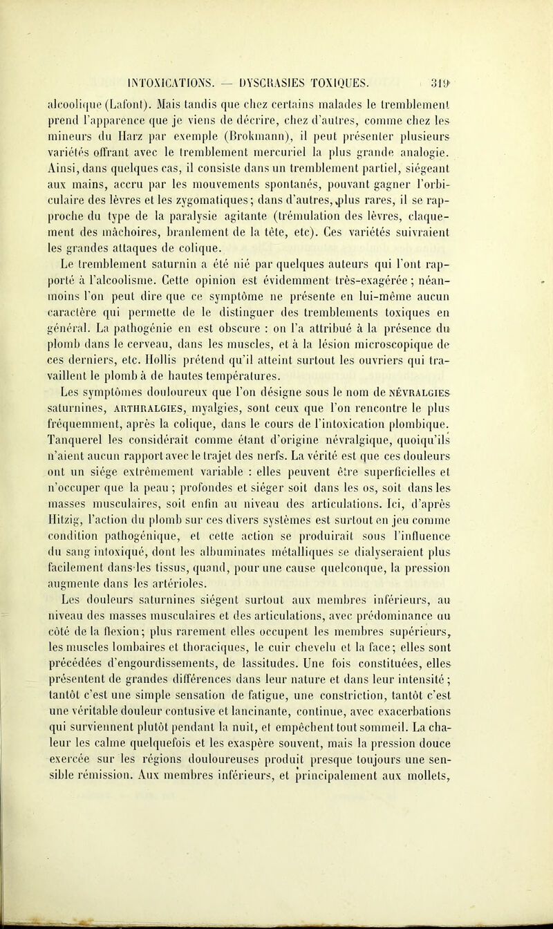 alcoolique (Lafonl). Mais tandis que chez certains malades le tremblement prend l’apparence que je viens de décrire, chez d’autres, comme chez les mineurs du Harz par exemple (Brokinann), il peut présenter plusieurs variétés offrant avec le tremblement mercuriel la plus grande analogie. Ainsi, dans quelques cas, il consiste dans un tremblement partiel, siégeant aux mains, accru par les mouvements spontanés, pouvant gagner l’orbi- culaire des lèvres et les zygomatiques; dans d’autres,,plus rares, il se rap- proche du type de la paralysie agitante (trémulation des lèvres, claque- ment des mâchoires, branlement de la tète, etc). Ces variétés suivraient les grandes attaques de colique. Le tremblement saturnin a été nié par quelques auteurs qui l’ont rap- porté à l’alcoolisme. Cette opinion est évidemment très-exagérée ; néan- moins l’on peut dire que ce symptôme ne présente en lui-même aucun caractère qui permette de le distinguer des tremblements toxiques en général. La pathogénie en est obscure : on l’a attribué à la présence du plomb dans le cerveau, dans les muscles, et à la lésion microscopique de ces derniers, etc. Ilollis prétend qu’il atteint surtout les ouvriers qui tra- vaillent le plomb à de hautes températures. Les symptômes douloureux que l’on désigne sous le nom de névralgies saturnines, artiiralgies, myalgies, sont ceux que l’on rencontre le plus fréquemment, après la colique, dans le cours de l’intoxication plombique. Tanquerel les considérait comme étant d’origine névralgique, quoiqu’ils n’aient aucun rapport avec le trajet des nerfs. La vérité est que ces douleurs ont un siège extrêmement variable : elles peuvent être superficielles et n’occuper que la peau ; profondes et siéger soit dans les os, soit dans les masses musculaires, soit enfin au niveau des articulations. Ici, d’après Hitzig, l’action du plomb sur ces divers systèmes est surtout en jeu comme condition pathogénique, et cette action se produirait sous l’influence du sang intoxiqué, dont les albuminates métalliques se dialyseraient plus facilement dans les tissus, quand, pour une cause quelconque, la pression augmente dans les artérioles. Les douleurs saturnines siègent surtout aux membres inférieurs, au niveau des masses musculaires et des articulations, avec prédominance au côté de la flexion; plus rarement elles occupent les membres supérieurs, les muscles lombaires et thoraciques, le cuir chevelu et la face; elles sont précédées d’engourdissements, de lassitudes. Une fois constituées, elles présentent de grandes différences dans leur nature et dans leur intensité; tantôt c’est une simple sensation de fatigue, une constriction, tantôt c’est une véritable douleur contusive et lancinante, continue, avec exacerbations qui surviennent plutôt pendant la nuit, et empêchent tout sommeil. La cha- leur les calme quelquefois et les exaspère souvent, mais la pression douce exercée sur les régions douloureuses produit presque toujours une sen- sible rémission. Aux membres inférieurs, et principalement aux mollets.