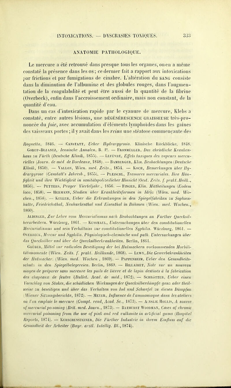 ANATOMIE PATHOLOGIQUE. Le mercure a été retrouvé dans presque tous les organes, on en a même constaté la présence dans les os; ce dernier fait a rapport aux intoxications par frictions et par fumigations de cinabre. L’altération du sang consiste dans la diminution de l’albumine et des globules rouges, dans l’augmen- tation de la coagulabilité et peut être aussi de la quantité de la fibrine (Overbeck), enfin dans l’accroissement ordinaire, mais non constant, de la quantité d’eau. Dans un cas d’intoxication rapide par le cyanure de mercure, Klebs a constaté, entre autres lésions, une dégénérescence graisseuse très-pro- noncée du foie, avec accumulation d’éléments lymphoïdes dans les gaines des vaisseaux portes ; il y avait dans les reins une stéatose commençante des Rognetta, 1846. —- Canstatt, Ueber Hydrargyrosis. Klinisclie Rückblicke, 1848. Gorup-Bezanez, Ienaische Annalen, B. 11. — Fronmüller, Das christliche Ilranken- liaus zu Fürtli {Deutsche Klinik, 1855). — Lefèvre, Effets toxiques des vapeurs mercu- rielles (Journ. de méd. de Bordeaux, 1848). — Bamberger, Klin. Beobachlungen {Deutsche Klinik, 1850). — Vallon, Wien. med. Zeils., 1854. — Koch, Bemerkungen über 11y- drargyrose {Canstatt's Jalrresb., 1855), — Pleischl, Tremores mercuriales. Rire Hciu- figlceit und ihre Wichtigkeit in sanitatspolizeilicher Hinsicht {Oest. Zeils. f. prakt. Heilk., 1856). — Petters, Prager Vierteljahr., 1856. — Finger, Klin. Miltheilungen (Eodem loco, 1858). — Hermann, Studien über Krankheitsformen in Idria {Wien. med. Wo- chen., 1858). — Keller, Ueber die Erkrankungen in den Spiegelfabriken zu Sophien- hütte, Friedriclisthal, Neuhurkenlhal und Eisentlial in Bôhmen {Wien. med. Woclien., 1860). Aldinger, Zur Lelire vom Mercurialismus nach Beobachlungen an Fürther Quecksil- berarbeitern. Würzburg, 1861. — Kussmaul, Untersuchungen über den constitutionellen Mercurialismus und sein Verhdllniss zur constitutionellen Syphilis. Würzburg-, 1861. — Overbeck, Mercur und Syphilis. Physiologisch-chernische und patli. Untersuchungen über das Quecksilber und über die Quecksilberkrankheiten. Berlin, 1861. Gruber, Mittel zur radicalen Beseitigung der bei Hutmachern vorkommenden Morbili- tatsmomenle {Wien. Zeils. f. prakt. Ileilkande, 1868). — Lr.wv, Die Gewerbekrankheilen der Ilutmacher. {Wien. med. Wochen., 1869). — Pappenheim, Ueber den Gesundheits- scliutz in den Spiegelbelegereien. Berlin, 1869. —■ IIillairet, Note sur un nouveau moyen de préparer sans mercure les poils de lièvre et de lapin destinés à la fabrication des chapeaux de feutre (Bullet. Acad, de méd., 1872). — Schrütter, Ueber einen Vorschlag von Stokes, die schàdlichen Wvrkungender Quecksilberdampfe ganz oder tlieil- weise zu beseiligen und über das Verhalten von Iod und Sclnvefel zu diesen üdmpfen i Wiener Silzungsbericlite, 1872). — Meyer, Influence de l’ammoniaque dans les ateliers où l'on emploie le mercure {Compt. rend, Acad. Sc., 1873). — A:nslie Mollis, A source uf mercurial poisoning (Brit. med. Journ., 1873). — B.ythurst Woodman, Cases of chronic mercurial poisoning from ihe use of pink and réel vulkanite in artificial gums (Hospital Reports, 1874). — Kekschensteiner, Die Fürther Industrie in ilirem Einfluss auf die Gesundlieit der Arbciter (Bayr. arzll. Bilellig. Bl., 1874).