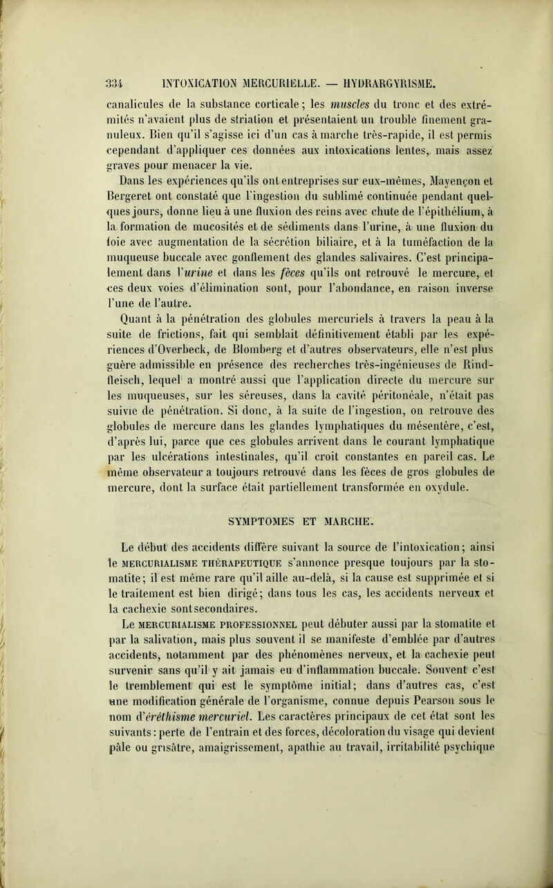 canalicules de la substance corticale ; les muscles du tronc et des extré- mités n’avaient plus de striation et présentaient un trouble finement gra- nuleux. Bien qu’il s’agisse ici d’un cas à marche très-rapide, il est permis cependant d’appliquer ces données aux intoxications lentes, mais assez graves pour menacer la vie. Dans les expériences qu’ils ont entreprises sur eux-mêmes, Mayençon et Bergeret ont constaté que l’ingestion du sublimé, continuée pendant quel- ques jours, donne lieu à une fluxion des reins avec chute de l’épithélium, à la formation de mucosités et de sédiments dans l’urine, à une fluxion du foie avec augmentation de la sécrétion biliaire, et à la tuméfaction de la muqueuse buccale avec gonflement des glandes salivaires. C’est principa- lement dans Vurine et dans les fèces qu’ils ont retrouvé le mercure, et ces deux voies d’élimination sont, pour l’abondance, en raison inverse l’une de l’autre. Quant à la pénétration des globules mercuriels à travers la peau à la suite de frictions, fait qui semblait définitivement établi par les expé- riences d’Overbeck, de Blomberg et d’autres observateurs, elle n’est plus guère admissible en présence des recherches très-ingénieuses de Bind- fleisch, lequel a montré aussi que l’application directe du mercure sur les muqueuses, sur les séreuses, dans la cavité péritonéale, n’était pas suivie de pénétration. Si donc, à la suite de l’ingestion, on retrouve des globules de mercure dans les glandes lymphatiques du mésentère, c’est, d’après lui, parce que ces globules arrivent dans le courant lymphatique par les ulcérations intestinales, qu’il croit constantes en pareil cas. Le même observateur a toujours retrouvé dans les fèces de gros globules de mercure, dont la surface était partiellement transformée en oxydule. SYMPTOMES ET MARCHE. Le début des accidents diffère suivant la source de l’intoxication; ainsi le mercurialisme thérapeutique s’annonce presque toujours par la sto- matite; il est même rare qu’il aille au-delà, si la cause est supprimée et si le traitement est bien dirigé; dans tous les cas, les accidents nerveux et la cachexie sont secondaires. Le mercurialisme professionnel peut débuter aussi par la stomatite et par la salivation, mais plus souvent il se manifeste d’emblée par d’autres accidents, notamment par des phénomènes nerveux, et la cachexie peut survenir sans qu’il y ait jamais eu d’inflammation buccale. Souvent c’est le tremblement qui est le symptôme initial; dans d’autres cas, c’est une modification générale de l’organisme, connue depuis Pearson sous le nom d'éréthisme mercuriel. Les caractères principaux de cet état sont les suivants: perte de l’entrain et des forces, décoloration du visage qui devient pâle ou grisâtre, amaigrissement, apathie au travail, irritabilité psychique