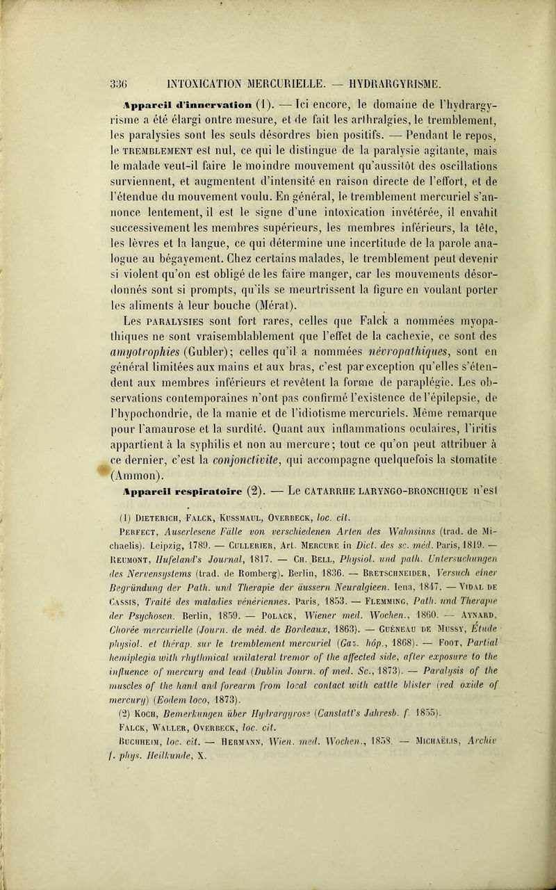 Appareil d’innervation (1). —Ici encore, le domaine de l’hydrargy- risme a été élargi ontre mesure, et de fait les arlhralgies, le tremblement, les paralysies sont les seuls désordres bien positifs. — Pendant le repos, le tremblement est nul, ce qui le distingue de la paralysie agitante, mais le malade veut-il faire le moindre mouvement qu’aussitôt des oscillations surviennent, et augmentent d’intensité en raison directe de l’effort, et de l’étendue du mouvement voulu. En général, le tremblement mercuriel s’an- nonce lentement, il est le signe d’une intoxication invétérée, il envahit successivement les membres supérieurs, les membres inférieurs, la tête, les lèvres et la langue, ce qui détermine une incertitude de la parole ana- logue au bégayement. Chez certains malades, le tremblement peut devenir si violent qu’on est obligé de les faire manger, car les mouvements désor- donnés sont si prompts, qu’ils se meurtrissent la figure en voulant porter les aliments à leur bouche (Mérat). Les paralysies sont fort rares, celles que Falck a nommées myopa- thiques ne sont vraisemblablement que l’effet de la cachexie, ce sont des amyotrophies (Gubler) ; celles qu’il a nommées névropathiques, sont en général limitées aux mains et aux bras, c’est par exception qu’elles s’éten- dent aux membres inférieurs et revêtent la forme de paraplégie. Les ob- servations contemporaines n’ont pas confirmé l’existence de l’épilepsie, de l’bypochondrie, de la manie et de l’idiotisme mercuriels. Même remarque pour l'amaurose et la surdité. Quant aux inflammations oculaires, l’iritis appartient à la syphilis et non au mercure; tout ce qu’on peut attribuer à ce dernier, c’est la conjonctivite, qui accompagne quelquefois la stomatite (Ammon). Appareil respiratoire (2). — Le CATARRHE LARYNGO-BRONCHIQUE ll’esl (1) Dieterich, Falck, Kussmaul, Overbeck, toc. cil. Perfect, Auserlesene Faite von verschieclenen Arien (les Wahnsinns (tract, de Mi- eliaelis). Leipzig, 1789. — Cullerier, Art. Mercure in Dlct. des sc. mécl. Paris, 1819. — Reumont, Ilufeland’s Journal, 1817. — Ch. Bell, Plujsiol. und path. Untersuchungen des Nervensystems (trad. de Romberg). Berlin, 1836. — Bretschneider, Versucli einer Begründung (1er Path. und Tlierapie der dussern Neuralgieen. Iena, 1847. —Vidal de Cassis, Traité des maladies vénériennes. Paris, 1853. — Flemming, Path. und Tlierapie der Psychoscn. Berlin, 1859. — Polack, Wiener med. Wochen., 1860. — Aynard, Chorée mercurielle (Journ. de mèd. de Bordeaux, 1863). — Guéneau de Mussy, Étude plujsiol. et thérap. sur Je tremblement mercuriel (Gau. hôp., 1868). — Foot, Partial liemiplegia witli rhythmical unilatéral tremor of the affected side, after exposure to the influence of mercury and lead (Dublin Journ. of med. Sc., 1873). — Paralysis of the muscles of the hand and foreann from local contact witli cattle blister (red oxide of mercury) (Eodem loco, 1873). (2) Koch, Bemerkungen über Hydrargyrose [Canslatt’s Jaliresb. f 1855). Falck, Waller, Overbeck, loc. cit. Buchheim, loc. cil. — Hermann, Wien. med. Woclien., 1858. —■ Michaëlis, Arcliiv /. phys. Heilhunde, X.