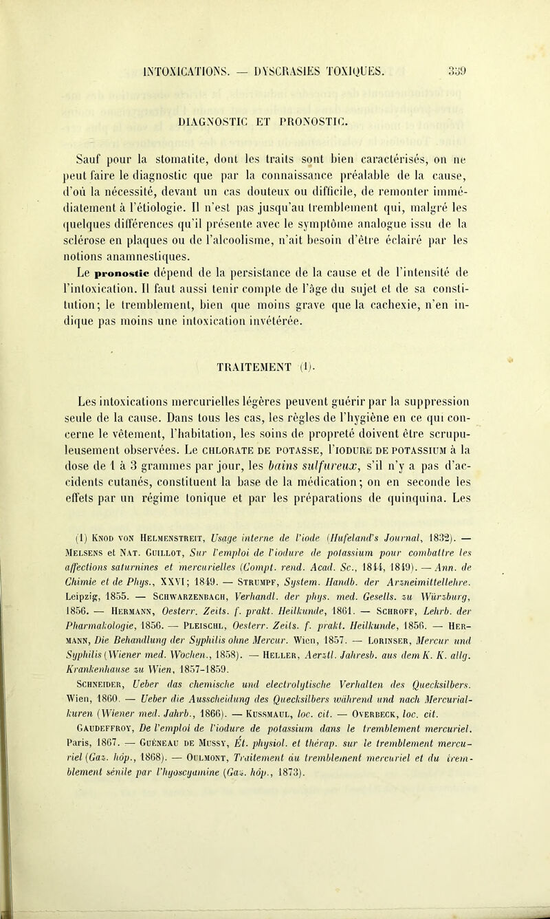 DIAGNOSTIC ET PRONOSTIC. Sauf pour la stomatite, dont les traits sont bien caractérisés, on ne peut faire le diagnostic que par la connaissance préalable de la cause, d’où la nécessité, devant un cas douteux ou difficile, de remonter immé- diatement h l’étiologie. Il n’est pas jusqu’au tremblement qui, malgré les quelques différences qu’il présente avec le symptôme analogue issu de la sclérose en plaques ou de l’alcoolisme, n’ait besoin d’être éclairé par les notions anamnestiques. Le pronostic dépend de la persistance de la cause et de l’intensité de l’intoxication. Il faut aussi tenir compte de l’âge du sujet et de sa consti- tution; le tremblement, bien que moins grave que la cachexie, n’en in- dique pas moins une intoxication invétérée. TRAITEMENT (1). Les intoxications mercurielles légères peuvent guérir par la suppression seule de la cause. Dans tous les cas, les règles de l’hygiène en ce qui con- cerne le vêtement, l’habitation, les soins de propreté doivent être scrupu- leusement observées. Le chlorate de potasse, Fiodurl de potassium à la dose de 1 à 3 grammes par jour, les bains sulfureux, s’il n’y a pas d’ac- cidents cutanés, constituent la base de la médication; on en seconde ies effets par un régime tonique et par les préparations de quinquina. Les (I) Ivnoo von Helmenstreit, Usage interne de l’iode (Hufeland’s Journal, 1832). — Melsens et Nat. Guillot, Sur l'emploi de l'iodure de potassium pour combattre les a/fections saturnines et mercurielles (Compt. rend. Acad. Sc.y 18il, 1819). — Ann. de Chimie et de Phys., XXVI; 1819. — Strumpf, System. Ilandb. der Arzneimittellehre. Leipzig, 1855. — Schwarzenbach, Verhandl. der phys. med. Gesells. zu Würzburg, 1856. — Hermann, Oesterr. Zeits. f. prakt. Heilkunde, 1861. — Schroff, Lehrb. der Pharmakologie, 1856. — Pleischl, Oesterr. Zeils. f. prakt. Heilkunde, 1856. — Her- mann, Die Dehandlung der Syphilis ohne Mercur. Wien, 1857. — Lorinser, Mercur und Syphilis (Wiener med. Wochen., 1858). — Heller, Aerztl. Jahresb. aus demK. K. allg. Krankenhause zu Wien, 1857-1859. Schneider, Ueber das chemische und electrolytische Verhalten des Quecksilbers. Wien, 1860. — Ueber die Ausscliehlung des Quecksilbers wàhrend und nach Mercurial- kuren (Wiener med. Jahrb., 1866). — Kussmaul, loc. cit. — Overbeck, loc. cit. Gaudeffroy, De l'emploi de l’iodure de potassium dans le tremblement mercuriel. Paris, 1867. — Guéneau de Mussy, Et. physiol. et thérap. sur le tremblement mercu- riel (Gaz. hop., 1868). — Oflmont, Traitement du tremblement mercuriel et du trem- blement sénile par l’hyoscyamine (Gaz. hôp., 1873).