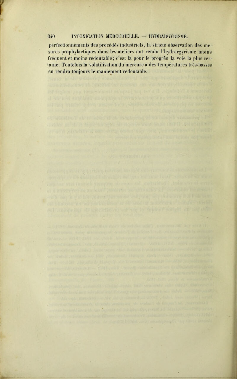 perfectionnements des procédés industriels, la stricte observation des me- sures prophylactiques dans les ateliers ont rendu l’hydrargyrisme moins fréquent et moins redoutable; c’est là pour le progrès la voie la plus cer- taine. Toutefois la volatilisation du mercure à des températures très-basses en rendra toujours le maniement redoutable.