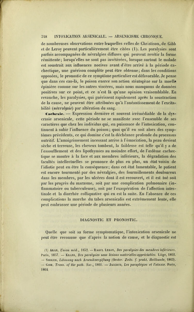 de nombreuses observations entre lesquelles celles de Ghristison, de Gibb et de Leroy peuvent particulièrement être citées (1). Les paralysies sont parfois accompagnées de névralgies diffuses qui peuvent revêtir la forme rémittente; lorsqu’elles ne sont pas invétérées, lorsque surtout le malade est soustrait aux influences nocives avant d’être arrivé à la période ca- chectique, une guérison complète peut être obtenue; dans les conditions opposées, le pronostic de ce symptôme particulier est défavorable. Je pense que dans ces cas-là, le poison exerce son action stéatogène sur la moelle épinière comme sur les autres viscères, mais nous manquons de données positives sur ce point, et ce n’est là qu’une opinion vraisemblable. En revanche, les paralysies, qui guérissent rapidement après la soustraction de la cause, ne peuvent être attribuées qu’à l’anéantissement de l’excita- bilité (névrolysie) par altération du sang. Cachexie. — Expression dernière et souvent irrémédiable de la dys- crasie arsenicale, cette période ne se manifeste avec l’ensemble de ses caractères que chez les individus qui, en puissance de l’intoxication, con- tinuent à subir l’influence du poison; quoi qu’il en soit alors des symp- tômes précédents, ce qui domine c’est la déchéance profonde du processus nutritif. L’amaigrissement incessant arrive à l’émaciation, la peau devient sèche et terreuse, les cheveux tombent, la faiblesse est telle qu’il y a de l’essoufflement et des lipothymies au moindre effort, de l’œdème cachec- tique se montre à la face et aux membres inférieurs, la dégradation des facultés intellectuelles se prononce de plus en plus, un état voisin de l’idiotie peut en être la conséquence; dans cet état lamentable, le patient est encore tourmenté par des névralgies, des fourmillements douloureux dans les membres, par les ulcères dont il est recouvert, et il est tué soit par les progrès du marasme, soit par une complication pulmonaire (in- flammatoire ou tuberculeuse), soit par l’exaspération de l’affection intes- tinale et la diarrhée colliquative qui en est la suite. En l’absence de ces complications la marche du tabes arsenicalis est extrêmement lente, elle peut embrasser une période de plusieurs années. DIAGNOSTIC ET PRONOSTIC. Quelle que soit sa forme symptomatique, l’intoxication arsenicale ne peut être reconnue que d’après la notion de cause, et le diagnostic est (1) Aran, Union méd., 1852. — Raoul Leroy, Des paralysies des membres inférieurs. Paris, 1857. — Krans, Des paralysies sans lésions matérielles appréciables. Liège, 1862. — Smoler, Làhmung nach Arsenikvergiftung (Oester. Zeits. f. prakt. Heilkunde, 1863). — Girb, Trans. of the pâlit. Soc., 1861. — Jaccoud, Les paraplégies et l’ataxie. Paris, 1864.