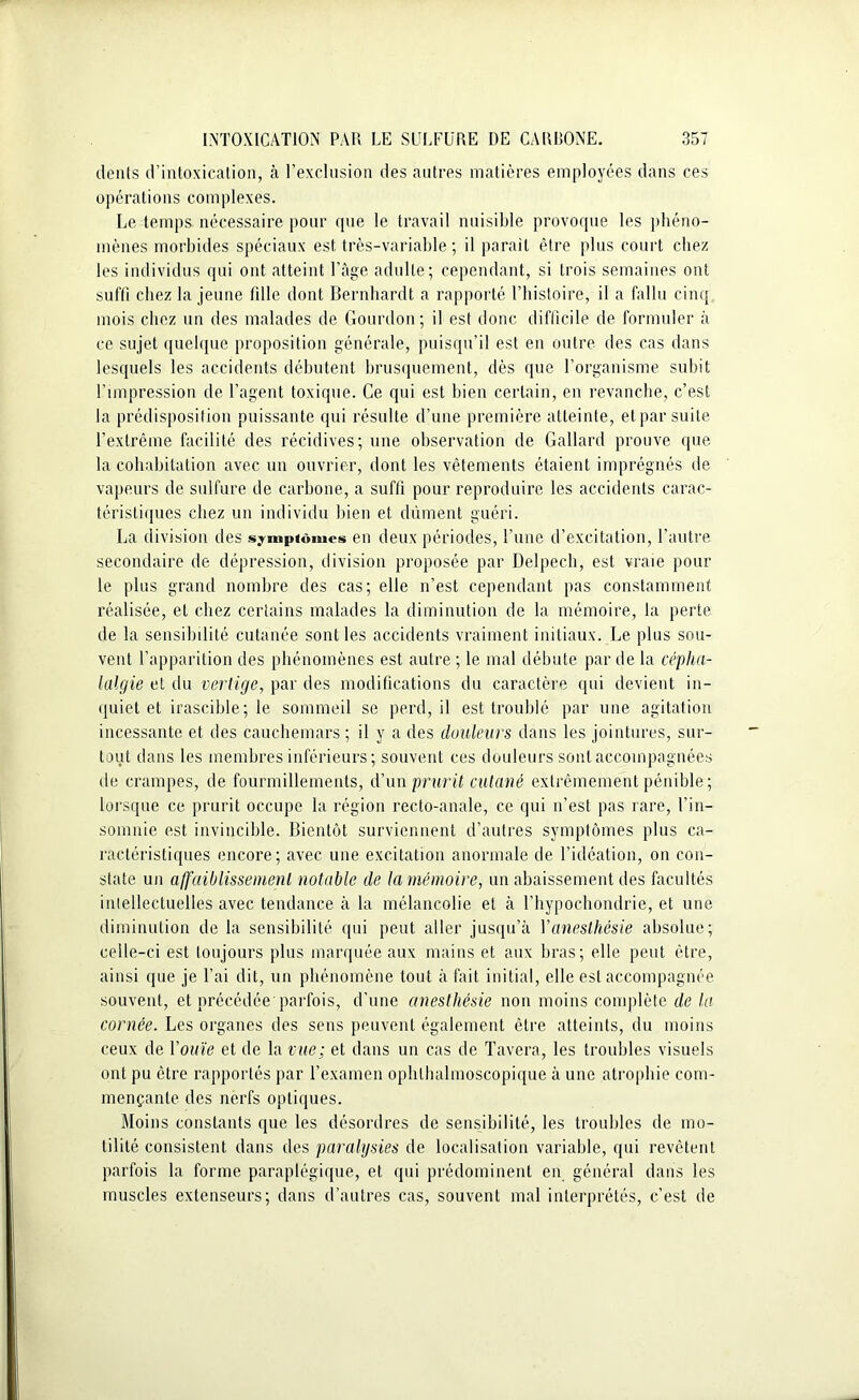 dents d’intoxication, à l’exclusion des autres matières employées dans ces opérations complexes. Le temps nécessaire pour que le travail nuisible provoque les phéno- mènes morbides spéciaux est très-variable; il parait être plus court chez les individus qui ont atteint l’âge adulte; cependant, si trois semaines ont suffi chez la jeune fille dont Bernhardt a rapporté l’histoire, il a fallu cinq mois chez un des malades de Gourdou; il est donc difficile de formuler à ce sujet quelque proposition générale, puisqu’il est en outre des cas dans lesquels les accidents débutent brusquement, dès que l’organisme subit l’impression de l’agent toxique. Ce qui est bien certain, en revanche, c’est la prédisposition puissante qui résulte d’une première atteinte, et par suite l’extrême facilité des récidives; une observation de Gallard prouve que la cohabitation avec un ouvrier, dont les vêtements étaient imprégnés de vapeurs de sulfure de carbone, a suffi pour reproduire les accidents carac- téristiques chez un individu bien et dûment guéri. La division des symptômes en deux périodes, l’une d’excitation, l’autre secondaire de dépression, division proposée par Delpech, est vraie poul- ie plus grand nombre des cas; elle n’est cependant pas constamment réalisée, et chez certains malades la diminution de la mémoire, la perte de la sensibilité cutanée sont les accidents vraiment initiaux. Le plus sou- vent l’apparition des phénomènes est autre ; le mal débute par de la cépha- lalgie et du vertige, par des modifications du caractère qui devient in- quiet et irascible; le sommeil se perd, il est troublé par une agitation incessante et des cauchemars; il y a des douleurs dans les jointures, sur- tout dans les membres inférieurs; souvent ces douleurs sont accompagnées de crampes, de fourmillements, d’un prurit cutané extrêmement pénible ; lorsque ce prurit occupe la région recto-anale, ce qui n’est pas rare, l’in- somnie est invincible. Bientôt surviennent d’autres symptômes plus ca- ractéristiques encore; avec une excitation anormale de l’idéation, on con- state un affaiblissement notable de la mémoire, un abaissement des facultés intellectuelles avec tendance à la mélancolie et à l’hypochondrie, et une diminution de la sensibilité qui peut aller jusqu’à Y anesthésie absolue; celle-ci est toujours plus marquée aux mains et aux bras; elle peut être, ainsi que je l’ai dit, un phénomène tout à fait initial, elle est accompagnée souvent, et précédée parfois, d’une anesthésie non moins complète de la cornée. Les organes des sens peuvent également être atteints, du moins ceux de Y ouïe et de la vue; et dans un cas de Tavera, les troubles visuels ont pu être rapportés par l’examen ophthalmoscopique à une atrophie com- mençante des nerfs optiques. Moins constants que les désordres de sensibilité, les troubles de mo- tilité consistent dans des paralysies de localisation variable, qui revêtent parfois la forme paraplégique, et qui prédominent en général dans les muscles extenseurs; dans d’autres cas, souvent mal interprétés, c’est de