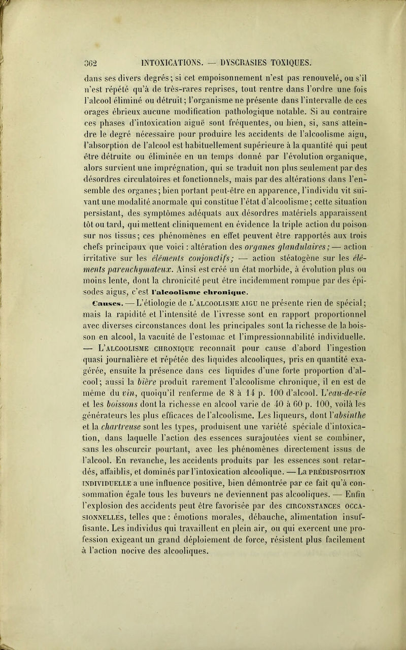 dans ses divers degrés; si cet empoisonnement n’est pas renouvelé, ou s’il n’est répété qu’à de très-rares reprises, tout rentre dans l’ordre une fois l’alcool éliminé ou détruit; l’organisme ne présente dans l’intervalle de ces orages ébrieux aucune modification pathologique notable. Si au contraire ces phases d’intoxication aiguë sont fréquentes, ou bien, si, sans attein- dre le degré nécessaire pour produire les accidents de l’alcoolisme aigu, l’absorption de l’alcool est habituellement supérieure à la quantité qui peut être détruite ou éliminée en un temps donné par l’évolution organique, alors survient une imprégnation, qui se traduit non plus seulement par des désordres circulatoires et fonctionnels, mais par des altérations dans l’en- semble des organes; bien portant peut-être en apparence, l’individu vit sui- vant une modalité anormale qui constitue l’état d’alcoolisme; cette situation persistant, des symptômes adéquats aux désordres matériels apparaissent tôt ou tard, qui mettent cliniquement en évidence la triple action du poison sur nos tissus; ces phénomènes en effet peuvent être rapportés aux trois chefs principaux que voici : altération des organes glandulaires ;— action irritative sur les éléments conjonctifs; — action stéatogène sur les élé- ments parenchymateux. Ainsi est créé un état morbide, à évolution plus ou moins lente, dont la chronicité peut être incidemment rompue par des épi- sodes aig'US, C eSt l'alcoolisme elironûjiie. Causes. — L’étiologie de l’alcoolisme aigu ne présente rien de spécial; mais la rapidité et l’intensité de l’ivresse sont en rapport proportionnel avec diverses circonstances dont les principales sont la richesse de la bois- son en alcool, la vacuité de l’estomac et l’impressionnabilité individuelle. — L’alcoolisme chronique reconnaît pour cause d’abord l’ingestion quasi journalière et répétée des liquides alcooliques, pris en quantité exa- gérée, ensuite la présence dans ces liquides d’une forte proportion d’al- cool; aussi la bière produit rarement l’alcoolisme chronique, il en est de même du vin, quoiqu’il renferme de 8 à 14 p. 100 d’alcool. L'eau-de-vie et les boissons dont la richesse en alcool varie de 40 à GO p. 100, voilà les générateurs les plus efficaces de l’alcoolisme. Les liqueurs, dont Yabsinthe et la chartreuse sont les types, produisent une variété spéciale d’intoxica- tion, dans laquelle l’action des essences surajoutées vient se combiner, sans les obscurcir pourtant, avec les phénomènes directement issus de l’alcool. En revanche, les accidents produits par les essences sont retar- dés, affaiblis, et dominés par l’intoxication alcoolique. —La prédisposition individuelle a une influence positive, bien démontrée par ce fait qu’à con- sommation égale tous les buveurs ne deviennent pas alcooliques. — Enfin l’explosion des accidents peut être favorisée par des circonstances occa- sionnelles, telles que: émotions morales, débauche, alimentation insuf- fisante. Les individus qui travaillent en plein air, ou qui exercent une pro- fession exigeant un grand déploiement de force, résistent plus facilement à l’action nocive des alcooliques.