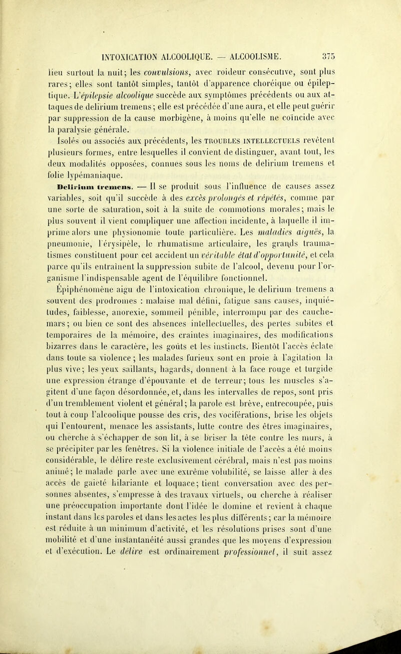 lieu surtout la nuit; les convulsions, avec roideur consécutive, sont plus rares; elles sont tantôt simples, tantôt d'apparence choréique ou épilep- tique. L'épilepsie alcoolique succède aux symptômes précédents ou aux at- taques de delirium tremens ; elle est précédée d’une aura, et elle peut guérir par suppression de la cause morbigène, à moins qu’elle ne coïncide avec la paralysie générale. Isolés ou associés aux précédents, les troubles intellectuels revêtent plusieurs formes, entre lesquelles il convient de distinguer, avant tout, les deux modalités opposées, connues sous les noms de delirium tremens et folie lypémaniaque. Uciia-iiini tremens. — Il se produit sous l’influence de causes assez variables, soit qu’il succède à des excès prolongés et répétés, comme par une sorte de saturation, soit à la suite de commotions morales; mais le plus souvent il vient compliquer une affection incidente, à laquelle il im- prime alors une physionomie toute particulière. Les maladies aiguës, la pneumonie, l’érysipèle, le rhumatisme articulaire, les grands trauma- tismes constituent pour cet accident un véritable état d'opportunité, et cela parce qu’ils entraînent la suppression subite de l’alcool, devenu pour l’or- ganisme l’indispensable agent de l’équilibre fonctionnel. Épiphénomène aigu de l’intoxication chronique, le delirium tremens a souvent des prodromes : malaise mal défini, fatigue sans causes, inquié- tudes, faiblesse, anorexie, sommeil pénible, interrompu par des cauche- mars ; ou bien ce sont des absences intellectuelles, des pertes subites et temporaires de la mémoire, des craintes imaginaires, des modifications bizarres dans le caractère, les goûts et les instincts. Bientôt l’accès éclate dans toute sa violence ; les malades furieux sont en proie à l’agitation la plus vive; les veux saillants, hagards, donnent à la face rouge et turgide une expression étrange d’épouvante et de terreur; tous les muscles s’a- gitent d’une façon désordonnée, et, dans les intervalles de repos, sont pris d’un tremblement violent et général; la parole est brève, entrecoupée, puis tout à coup l’alcoolique pousse des cris, des vociférations, brise les objets qui l’entourent, menace les assistants, lutte contre des êtres imaginaires, ou cherche à s’échapper de son lit, à se briser la tête contre les murs, à se précipiter parles fenêtres. Si la violence initiale de l’accès a été moins considérable, le délire reste exclusivement cérébral, mais n’est pas moins animé; le malade parle avec une extrême volubilité, se laisse aller à des accès de gaieté hilariante et loquace; tient conversation avec des per- sonnes absentes, s’empresse à des travaux virtuels, ou cherche à réaliser une préoccupation importante dont l’idée le domine et revient à chaque instant dans les paroles et dans les actes les plus différents ; car la mémoire est réduite à un minimum d’activité, et les résolutions prises sont d’une mobilité et d’une instantanéité aussi grandes que les moyens d’expression et d’exécution. Le délire est ordinairement professionnel, il suit assez