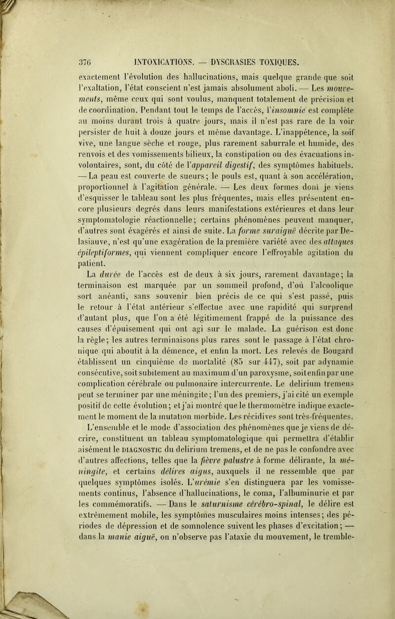 exactement l’évolution des hallucinations, mais quelque grande que soit l’exaltation, l’état conscient n’est jamais absolument aboli.— Les mouve- ments, même ceux qui sont voulus, manquent totalement de précision et de coordination. Pendant tout le temps de l’accès, l’insomnie est complète au moins durant trois à quatre jours, mais il n’esl pas rare de la voir persister de huit à douze jours et même davantage. L’inappétence, la soif vive, une langue sèche et rouge, plus rarement saburrale et humide, des renvois et des vomissements bilieux, la constipation ou des évacuations in- volontaires, sont, du côté de l'appareil digestif, des symptômes habituels. — La peau est couverte de sueurs; le pouls est, quant à son accélération, proportionnel à l’agitation générale. — Les deux formes dont je viens d’esquisser le tableau sont les plus fréquentes, mais elles présentent en- core plusieurs degrés dans leurs manifestations extérieures et dans leur symptomatologie réactionnelle; certains phénomènes peuvent manquer, d’autres sont éxagérés et ainsi de suite. La forme suraiguë décrite par De- lasiauve, n’est qu’une exagération de la première variété avec des attaques épileptiformes, qui viennent compliquer encore l’effroyable agitation du patient. La durée de l’accès est de deux à six jours, rarement davantage; la terminaison est marquée par un sommeil profond, d’où l’alcoolique sort anéanti, sans souvenir bien précis de ce qui s’est passé, puis le retour à l’état antérieur s’effectue avec une rapidité qui surprend d’autant plus, que l’on a été légitimement frappé de la puissance des causes d’épuisement qui ont agi sur le malade. La guérison est donc- la règle; les autres terminaisons plus rares sont le passage à l’état chro- nique qui aboutit à la démence, et enfin la mort. Les relevés de Bougard établissent, un cinquième de mortalité (85 sur 447), soit par adynamie consécutive, soit subitement au maximum d’un paroxysme, soitenfin par une complication cérébrale ou pulmonaire intercurrente. Le delirium tremens peut se terminer par une méningite; l’un des premiers, j’ai cité un exemple positif de cette évolution; et j’ai montré que le thermomètre indique exacte- ment le momein de la mutation morbide. Les récidives sont très-fréquentes. L’ensemble et le mode d’association des phénomènes que je viens de dé- crire, constituent un tableau symptomatologique qui permettra d’établir aisément le diagnostic du delirium tremens, et de ne pas le confondre avec d’autres affections, telles que la fièvre palustre à forme délirante, la mé- ningite, et certains délires aigus, auxquels il ne ressemble que par quelques symptômes isolés. L'urémie s’en distinguera par les vomisse- ments continus, l’absence d’hallucinations, le coma, l’albuminurie et par les commémoratifs. —Dans le saturnisme cérébro-spinal, le délire est extrêmement mobile, les symptômes musculaires moins intenses; des pé- riodes de dépression et de somnolence suivent les phases d’excitation; — dans la manie aiguë, on n’observe pas l’ataxie du mouvement, le tremble-