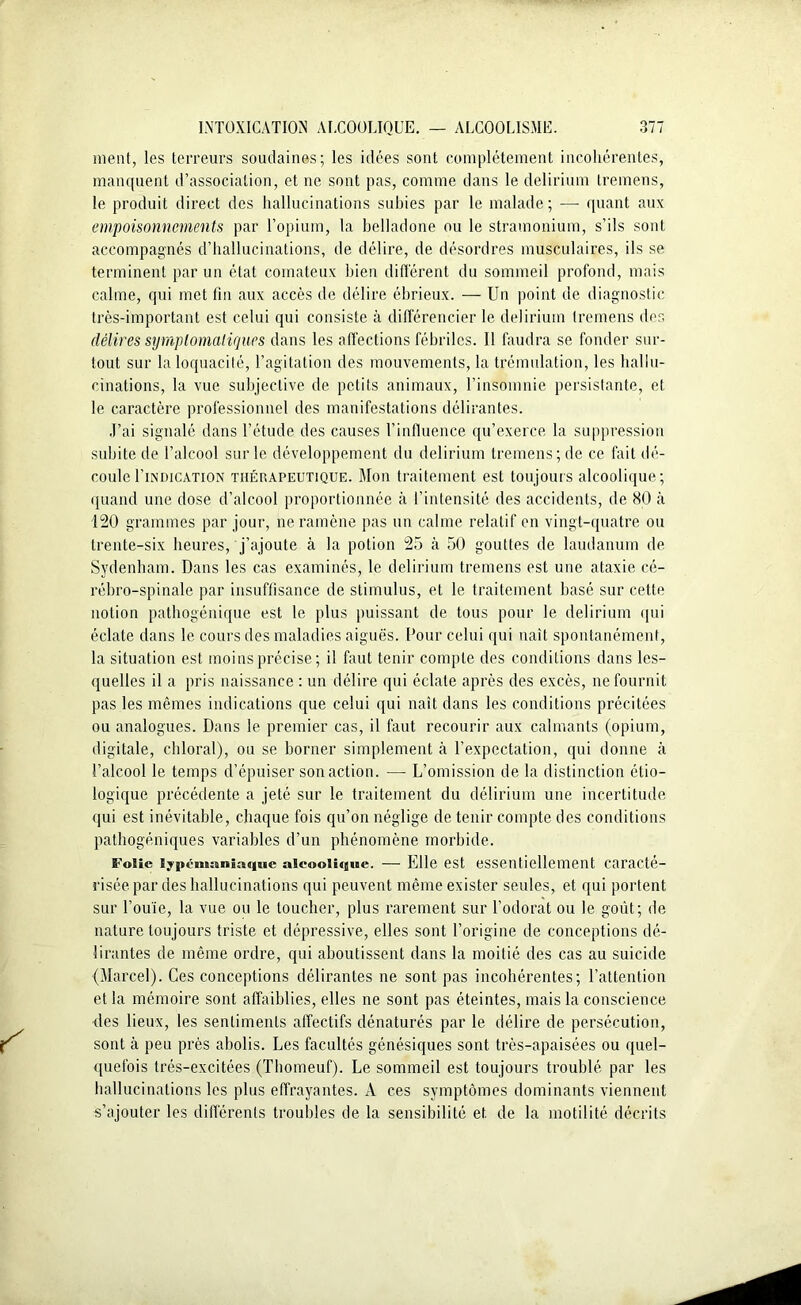 ment, les terreurs soudaines; les idées sont complètement incohérentes, manquent d’association, et ne sont pas, comme dans le delirium tremens, le produit direct des hallucinations subies par le malade; —- quant aux empoisonnements par l’opium, la belladone ou le stramonium, s’ils sont accompagnés d’hallucinations, de délire, de désordres musculaires, ils se terminent par un état comateux bien différent du sommeil profond, mais calme, qui met fin aux accès de délire ébrieux. — Un point de diagnostic très-important est celui qui consiste à différencier le delirium tremens des délires symptomatiques dans les affections fébriles. Il faudra se fonder sur- tout sur la loquacité, l’agitation des mouvements, la trémulation, les hallu- cinations, la vue subjective de petits animaux, l’insomnie persistante, et le caractère professionnel des manifestations délirantes. J’ai signalé dans l’étude des causes l’influence qu’exerce la suppression subite de l’alcool sur le développement du delirium tremens ; de ce fait dé- coule I’in'dication thérapeutique. Mon traitement est toujours alcoolique; quand une dose d’alcool proportionnée à l’intensité des accidents, de 80 à 120 grammes par jour, ne ramène pas un calme relatif en vingt-quatre ou trente-six heures, j’ajoute à la potion 25 à 50 gouttes de laudanum de Sydenham. Dans les cas examinés, le delirium tremens est une ataxie cé- rébro-spinale par insuffisance de stimulus, et le traitement basé sur cette notion pathogénique est le plus puissant de tous pour le delirium qui éclate dans le cours des maladies aiguës. Pour celui qui naît spontanément, la situation est moins précise; il faut tenir compte des conditions dans les- quelles il a pris naissance : un délire qui éclate après des excès, ne fournit pas les mêmes indications que celui qui naît dans les conditions précitées ou analogues. Dans le premier cas, il faut recourir aux calmants (opium, digitale, chloral), ou se borner simplement à l’expectation, qui donne à l’alcool le temps d’épuiser son action. •— L’omission de la distinction étio- logique précédente a jeté sur le traitement du délirium une incertitude qui est inévitable, chaque fois qu’on néglige de tenir compte des conditions pathogéniques variables d’un phénomène morbide. Folie lypénaaniaquc alcoolique. — Elle est essentiellement caracté- risée par des hallucinations qui peuvent même exister seules, et qui portent sur l’ouïe, la vue ou le toucher, plus rarement sur l’odorat ou le goût; de nature toujours triste et dépressive, elles sont l’origine de conceptions dé- lirantes de même ordre, qui aboutissent dans la moitié des cas au suicide (Marcel). Ces conceptions délirantes ne sont pas incohérentes; l’attention et la mémoire sont affaiblies, elles ne sont pas éteintes, mais la conscience des lieux, les sentiments affectifs dénaturés par le délire de persécution, sont à peu près abolis. Les facultés génésiques sont très-apaisées ou quel- quefois trés-excitées (Thomeuf). Le sommeil est toujours troublé par les hallucinations les plus effrayantes. A ces symptômes dominants viennent s’ajouter les différents troubles de la sensibilité et de la motilité décrits