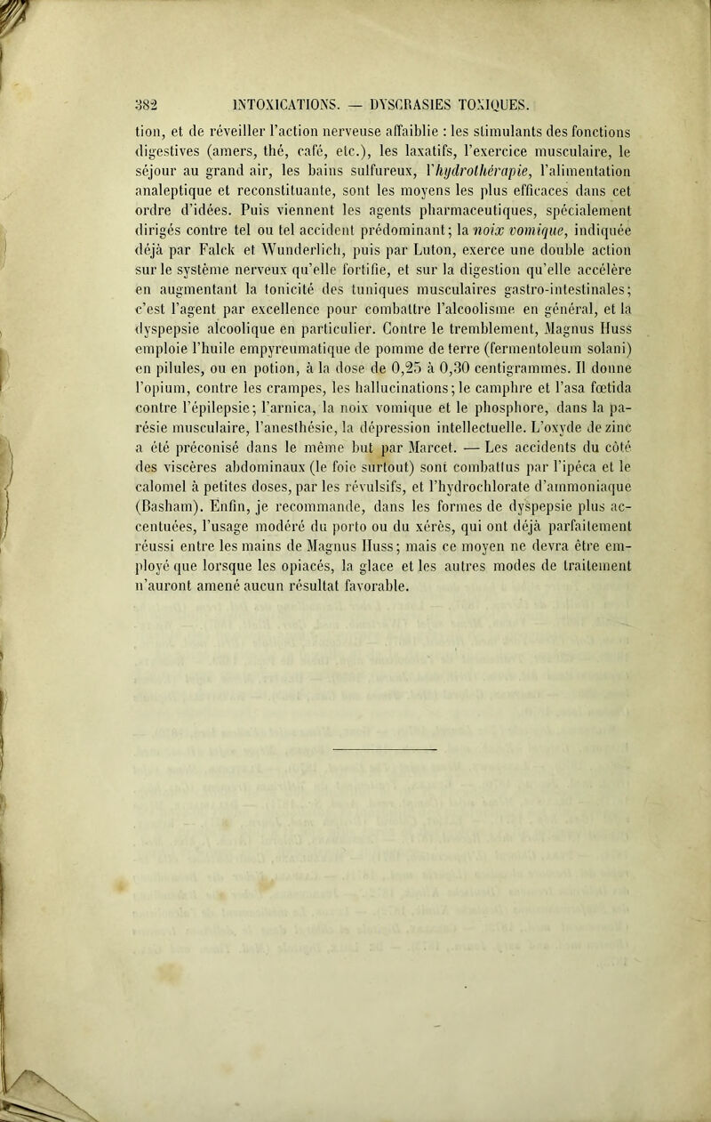 tion, et de réveiller l’action nerveuse affaiblie : les stimulants des fonctions digestives (amers, thé, café, etc.), les laxatifs, l’exercice musculaire, le séjour au grand air, les bains sulfureux, Y hydrothérapie, l’alimentation analeptique et reconstituante, sont les moyens les plus efficaces dans cet ordre d’idées. Puis viennent les agents pharmaceutiques, spécialement dirigés contre tel ou tel accident prédominant; la noix vomique, indiquée déjà par Falck et Wunderlich, puis par Luton, exerce une double action sur le système nerveux qu’elle fortifie, et sur la digestion qu’elle accélère en augmentant la tonicité des tuniques musculaires gastro-intestinales; c’est l’agent par excellence pour combattre l’alcoolisme en général, et la dyspepsie alcoolique en particulier. Contre le tremblement, Magnus Iluss emploie l’huile empyreumatique de pomme de terre (fermentoleum solani) en pilules, ou en potion, à la dose de 0,25 à 0,30 centigrammes. Il donne l’opium, contre les crampes, les hallucinations ; le camphre et l’asa fœtida contre l’épilepsie; l’arnica, la noix vomique et le phosphore, dans la pa- résie musculaire, l’anesthésie, la dépression intellectuelle. L’oxyde de zinc a été préconisé dans le même but par Marcet. — Les accidents du côté des viscères abdominaux (le foie surtout) sont combattus par l’ipéca et le calomel à petites doses, par les révulsifs, et l’hydrochlorate d’ammoniaque (Basham). Enfin, je recommande, dans les formes de dyspepsie plus ac- centuées, l’usage modéré du porto ou du xérès, qui ont déjà parfaitement réussi entre les mains de Magnus Iluss; mais ce moyen ne devra être em- ployé que lorsque les opiacés, la glace et les autres modes de traitement n’auront amené aucun résultat favorable.