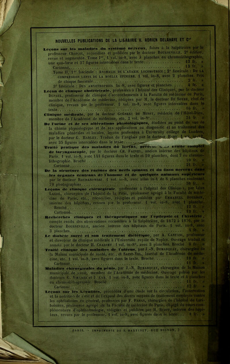 NOUVELLES PUBLICATIONS DE LA LIBRAIRIE V. ADRIEN DELAHAYE ET Cie Leçons sur les maladies du système nerveux, faites à la Salpêtrière par le professeur Charcot, recueillies et publiées par le docteur Bournevili.e. 2e édition, revue et augmentée. Tome 1er, 1 vol. in-8, avec 3 planches en chromolithographie, une eau-forte et 27 figures intercalées dans le texte 12 fr. » Cartonné . ^3 fr- » Tome 11, 1er fascicule : Anomalie de l’ataxie locomotrice ; 2e fascicule : De la compression LENTE de la moelle épinière. 1 vol. in-8, avec 2 planches. Prix de chaque fascicule - fr- H 3n fascicule : Des amvotrophies. ln-8, avec figures et planches. . ... 4 fr. » l.eçoil «le clini«|uc obstétricale, professées à 1 hôpital des Cliniques, par le docteur Depacl, professeur de clinique d’accouchements à la Faculté de médecine de Paris, membre de l’Académie de médecine, rédigées par M. le docteur De Soyre, chef de clinique, revues par le professeur. 1 vol. m-8, htcc figures intercalées dans le texte f 1® ^r\.. Clinique médicale, par le docteur CuÉneau de Mussy, médecin de 1 Hôtel-Dieu, membre de l’Àcadémié de médecine, etc. 2 vol. in-8° 2/i fr. . »c l’urine et «le ses altérations physiologiques, étudiées au point de vue de la chimie physiologique et de ses applications au diagnostic et au traitement des maladies générales et locales, leçons professées à Universily college de Londres, par le docteur G. IIarley. Traduit de l’anglais par le docteur Haiin. 1 avec 35 figures intercalées dans le texte Traité pratique «les maladies du ïi:rfns, préceuu i- Traite complet de laryngoscopic, par le docteur Ch. Fauvel, ancien interne des hôpitaux de Paris. 1 vol. in-8, avec 144 figures dans le texte et 20 planches, dont 7 en chromo- lithographie. Broché ‘20 fr. » Cartonné 21 fr. , » ^ lie la structure des racines des nerfs spinaux et «lu tissu nerveux dans les organes centraux «le l'homme et de quchjues animaux supérieurs par le docteur Roudanowski. 1 vol. in-8, avec allas in-4 de 8 planches contenant 70 photographies * 30 fr. » Leçons «le clini«iue chirurgicale, professées a 1 hôpital des Cliniqui s, par Léon Lardé, chirurgien de l’hôpital de la Pitié, professeur agrégé a la Faculté de méde- cine de Paris, etc., recueillies, rédigées et publiées par Fmmanoel Bourdon, interne dus hôpitaux, revues par le professeur. 1 vol. iu-8, avec 1 planche. Broché 12 fr. » Cartonné _ 13 fr- » Recherches cliniques et thérapeutiques sur l’épilepsie et l’hystérie , compte rendu des observations recueillies à la Salpêtrière, de 1872 à 1876, par le docteur Bournemllic, ancien interne des hôpitaux de Paris. - 1 vol. in-8, avec 3 planches k te. » Le diabète sucré et son traitement diététique, par A. Cantani, prolesseur et directeur de clinique médicale à l’Université royale de Naples. Ouvrage traduit et annoté parle docteur H. Chauvet. I vol. in-8°, avec 3 planches. Broché 8 fr-èi» Traité clini«iuti «les maladies de l’utérus, par J.-N. Demarquay, chirurgii la Maison municipale de santé, etc., et Saint-Vel, lauréat de l’Académie de,-jD . cine, etc. 1 vol. in-8, avec figures dans le texte. Broché 10 Fr. » Cartonné H fr- 8 maladies chirurgicales du pénis, par J.-N. Demarquay, chirurgien de la Maison municipale de santé., membre de l’Académie de médecine. Ouvragé publié par les docteurs G. Voelker'et J. Cyr. 1 vol. in-8, avec figures dans le tcxle et 4 planches en chromolithographie. Broché Il lr. » Cartonné ■ ^ Leçons sur les hérutiles, précédées d’une élude sur la circulation, l’innervation et la nutrition de l’œil et de l’exposé des divers moyens de traitement employés contre taux, revues par le professeur. 1 vol. iu-8, avec figures dans le texte. . .