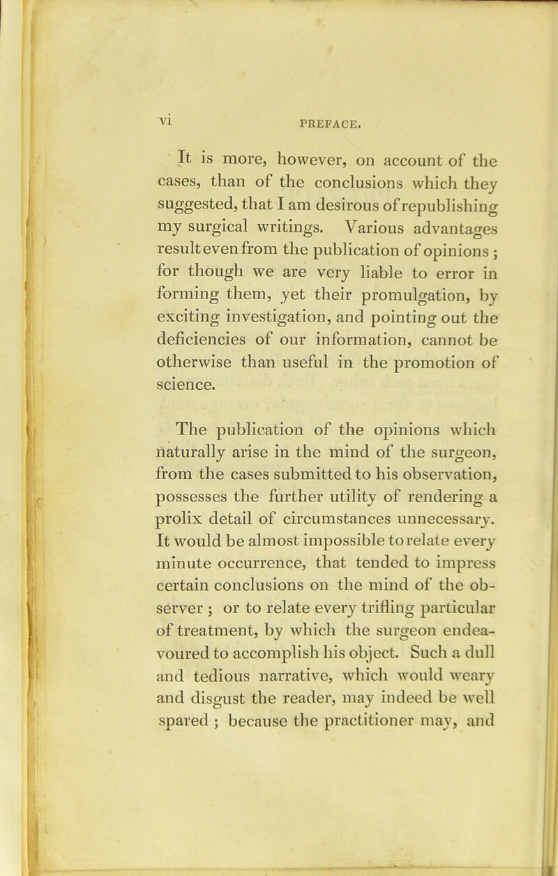 It is more, however, on account of the cases, than of the conclusions which they suggested, that I am desirous of republishing my surgical writings. Various advantages result even from the publication of opinions ; for though we are very liable to error in forming them, yet their promulgation, by exciting investigation, and pointing out the deficiencies of our information, cannot be otherwise than useful in the promotion of science. The publication of the opinions which naturally arise in the mind of the surgeon, from the cases submitted to his observation, possesses the further utility of rendering a prolix detail of circumstances unnecessary. It would be almost impossible to relate every minute occurrence, that tended to impress certain conclusions on the mind of the ob- server ; or to relate every trifling particular of treatment, by which the surgeon endea- voured to accomplish his object. Such a dull and tedious narrative, which would weary and disgust the reader, may indeed be well spared ; because the practitioner may, and