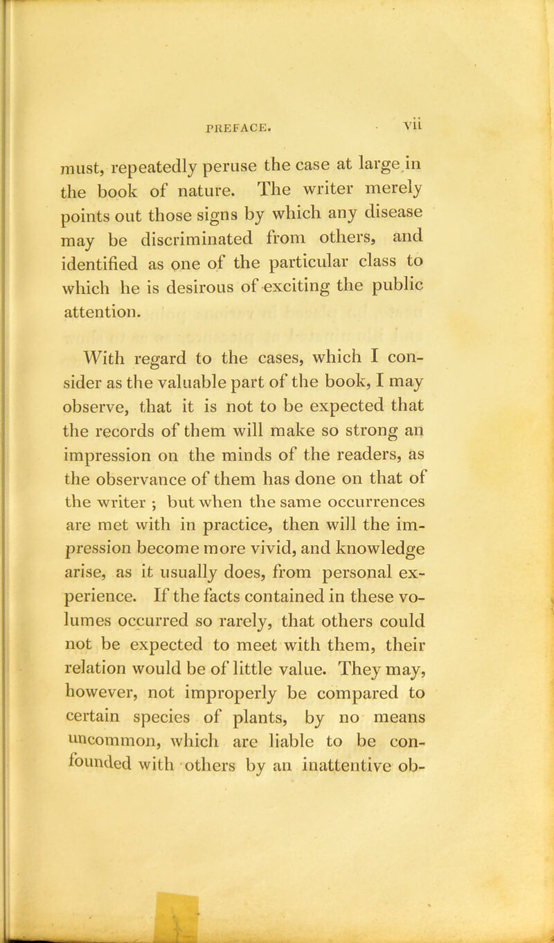 V1L must, repeatedly peruse the case at large in the book of nature. The writer merely points out those signs by which any disease may be discriminated from others, and identified as one of the particular class to which he is desirous of exciting the public attention. With regard to the cases, which I con- sider as the valuable part of the book, I may observe, that it is not to be expected that the records of them will make so strong an impression on the minds of the readers, as the observance of them has done on that ol the writer ; but when the same occurrences are met with in practice, then will the im- pression become more vivid, and knowledge arise, as it usually does, from personal ex- perience. If the facts contained in these vo- lumes occurred so rarely, that others could not be expected to meet with them, their relation would be of little value. They may, however, not improperly be compared to certain species of plants, by no means uncommon, which are liable to be con- founded with others by an inattentive ob-