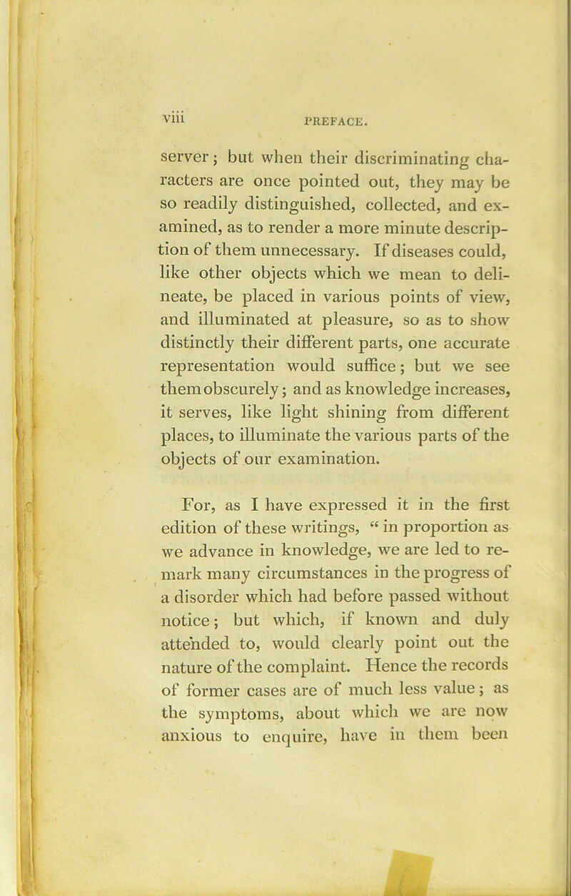 via server; but when their discriminating cha- racters are once pointed out, they may be so readily distinguished, collected, and ex- amined, as to render a more minute descrip- tion of them unnecessary. If diseases could, like other objects which we mean to deli- neate, be placed in various points of view, and illuminated at pleasure, so as to show distinctly their different parts, one accurate representation would suffice; but we see them obscurely; and as knowledge increases, it serves, like light shining from different places, to illuminate the various parts of the objects of our examination. For, as I have expressed it in the first edition of these writings, “ in proportion as we advance in knowledge, we are led to re- mark many circumstances in the progress of a disorder which had before passed without notice; but which, if known and duly attended to, would clearly point out the nature of the complaint. Hence the records of former cases are of much less value; as the symptoms, about which we are now anxious to enquire, have in them been