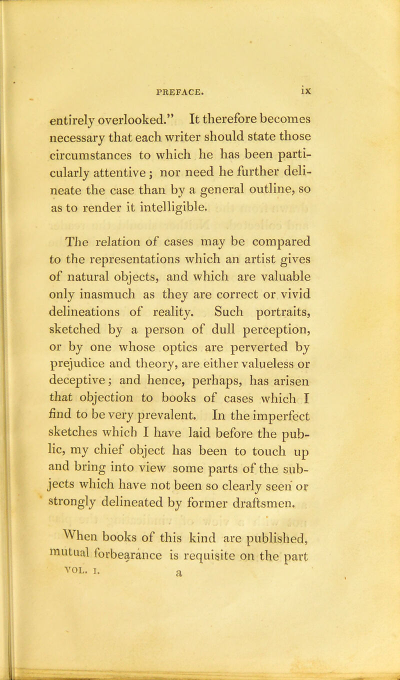 entirely overlooked.” It therefore becomes necessary that each writer should state those circumstances to which he has been parti- cularly attentive ; nor need he further deli- neate the case than by a general outline, so as to render it intelligible. The relation of cases may be compared to the representations which an artist gives of natural objects, and which are valuable only inasmuch as they are correct or vivid delineations of reality. Such portraits, sketched by a person of dull perception, or by one whose optics are perverted by prejudice and theory, are either valueless or deceptive; and hence, perhaps, has arisen that objection to books of cases which I find to be very prevalent. In the imperfect sketches which I have laid before the pub- lic, my chief object has been to touch up and bring into view some parts of the sub- jects which have not been so clearly seen or strongly delineated by former draftsmen. When books of this kind are published, mutual forbearance is requisite on the part