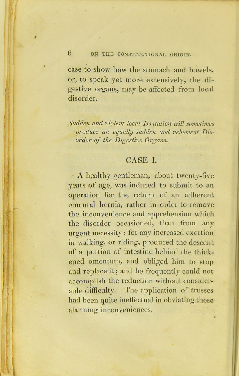 t 6 ON THE CONSTITUTIONAL ORIGIN, case to show how the stomach and bowels, or, to speak yet more extensively, the di- gestive organs, may be affected from local disorder. Sudden and violent local Irritation will sometimes 'produce an equally sudden and vehement Dis- order of the Digestive Organs. CASE I. A healthy gentleman, about twenty-five years of age, was induced to submit to an operation for the return of an adherent omental hernia, rather in order to remove the inconvenience and apprehension which the disorder occasioned, than from any urgent necessity : for any increased exertion in walking, or riding, produced the descent of a portion of intestine behind the thick- ened omentum, and obliged him to stop and replace it; and he frequently could not accomplish the reduction without consider- able difficulty. The application of trusses had been quite ineffectual in obviating these alarming inconveniences.