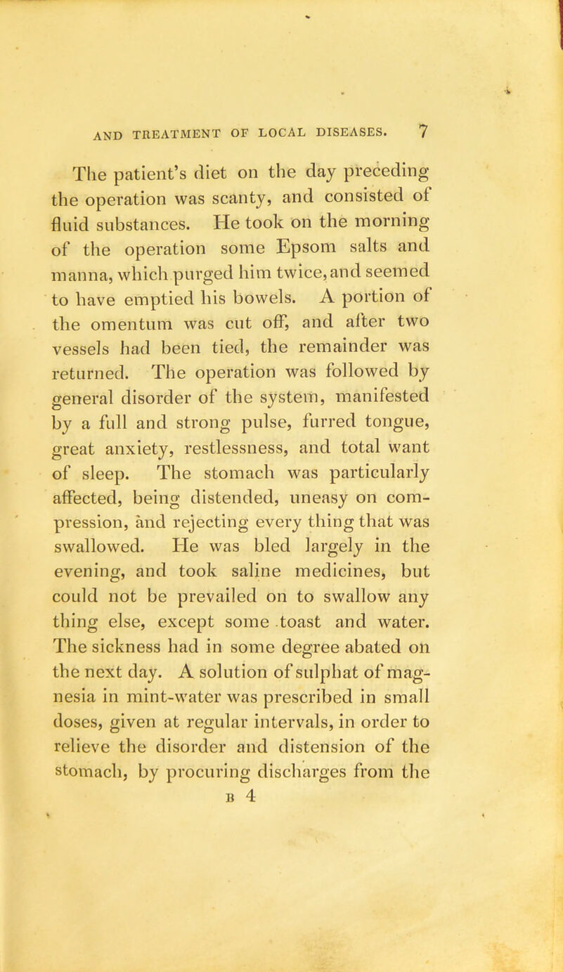 The patient’s diet on the day preceding the operation was scanty, and consisted ol fluid substances. He took on the morning of the operation some Epsom salts and manna, which purged him twice, and seemed to have emptied his bowels. A portion of the omentum was cut off, and after two vessels had been tied, the remainder was returned. The operation was followed by general disorder of the system, manifested by a full and strong pulse, furred tongue, great anxiety, restlessness, and total want of sleep. The stomach was particularly affected, being distended, uneasy on com- pression, and rejecting every thing that was swallowed. He was bled largely in the evening, and took saline medicines, but could not be prevailed on to swallow any thing else, except some toast and water. The sickness had in some degree abated on the next day. A solution of sulphat of mag- nesia in mint-water was prescribed in small doses, given at regular intervals, in order to relieve the disorder and distension of the stomach, by procuring discharges from the