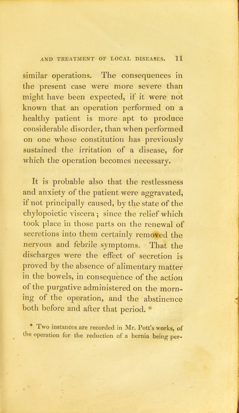 similar operations. The consequences in the present case were more severe than might have been expected, if it were not known that an operation performed on a healthy patient is more apt to produce considerable disorder, than when performed on one whose constitution has previously sustained the irritation of a disease, for which the operation becomes necessary. It is probable also that the restlessness and anxiety of the patient were aggravated, if not principally caused, by the state of the chylopoietic viscera ; since the relief which took place in those parts on the renewal of secretions into them certainly removed the nervous and febrile symptoms. That the discharges were the effect of secretion is proved by the absence of alimentary matter in the bowels, in consequence of the action of the purgative administered on the morn- ing of the operation, and the abstinence both before and after that period. * * Two instances are recorded in Mr. Pott’s works, of tbe operation for the reduction of a hernia being per-
