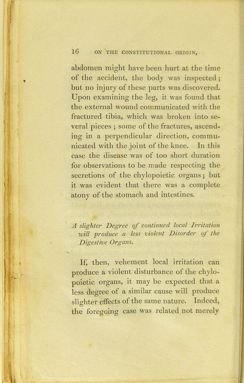 abdomen might have been hurt at the time of the accident, the body was inspected; but no injury of these parts was discovered. Upon examining the leg, it was found that the external wound communicated with the fractured tibia, which was broken into se- veral pieces ; some of the fractures, ascend- ing in a perpendicular direction, commu- nicated with the joint of the knee. In this case the disease was of too short duration for observations to be made respecting the secretions of the chylopoietic organs ; but it was evident that there was a complete atony of the stomach and intestines. A slighter Degree of continued local Irritation \will produce a less violent Disorder of the Digestive Organs. If, then, vehement local irritation can produce a violent disturbance of the chylo- poietic organs, it may be expected that a less degree of a similar cause will produce slighter effects of the same nature. Indeed, the foregoing case was related not merely