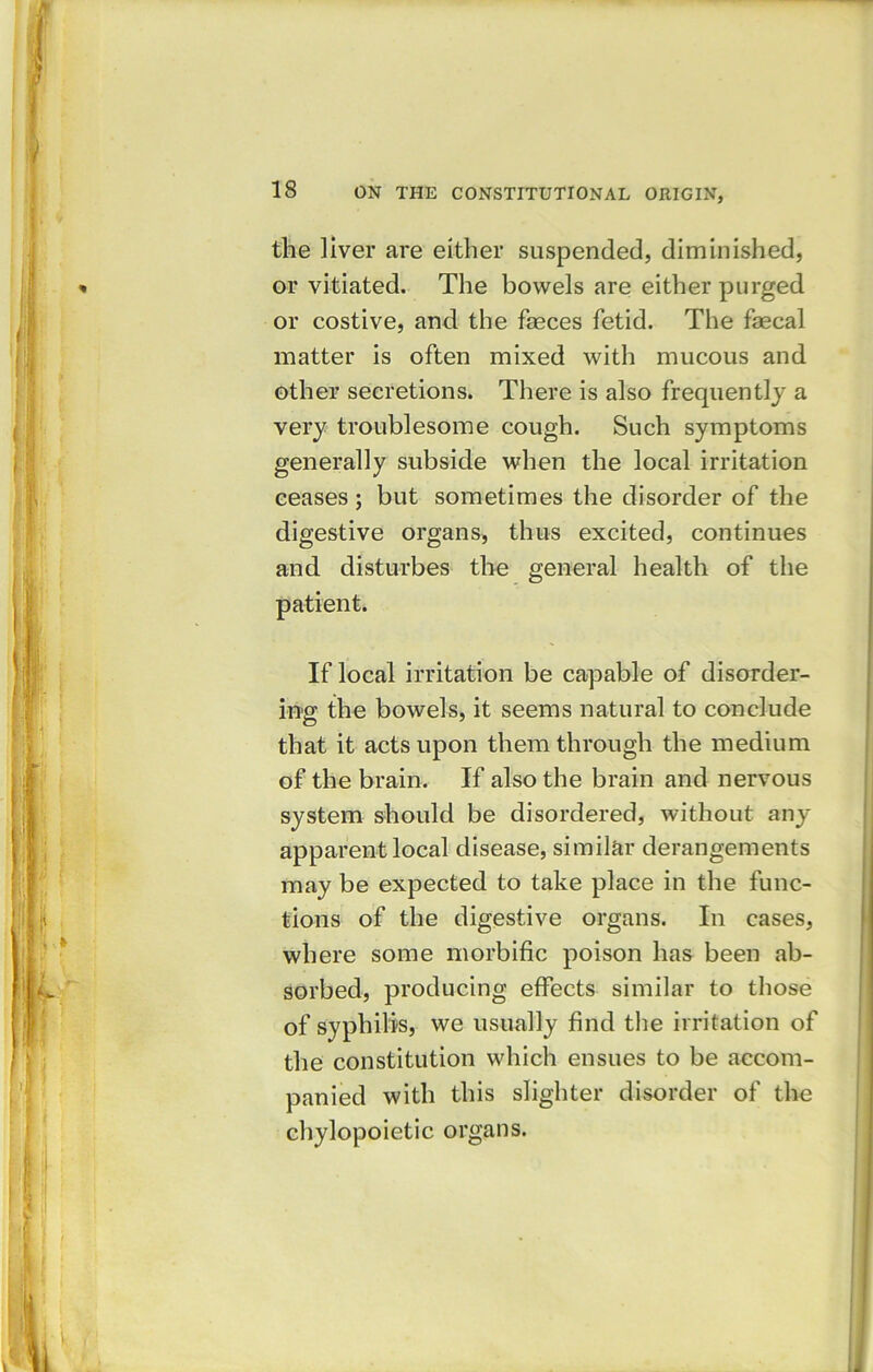the liver are either suspended, diminished, or vitiated. The bowels are either purged or costive, and the faeces fetid. The faecal matter is often mixed with mucous and other secretions. There is also frequently a very troublesome cough. Such symptoms generally subside when the local irritation ceases ; but sometimes the disorder of the digestive organs, thus excited, continues and disturbes the general health of the patient. If local irritation be capable of disorder- ing the bowels, it seems natural to conclude that it acts upon them through the medium of the brain. If also the brain and nervous system should be disordered, without any apparent local disease, similar derangements may be expected to take place in the func- tions of the digestive organs. In cases, where some morbific poison has been ab- sorbed, producing effects similar to those of syphilis, we usually find the irritation of the constitution which ensues to be accom- panied with this slighter disorder of the chylopoietic organs.