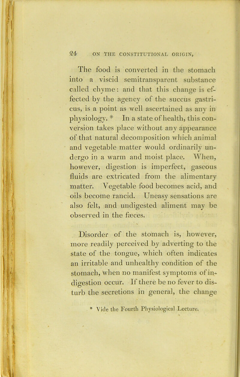 The food is converted in the stomach into a viscid semitransparent substance called chyme: and that this change is ef- fected by the agency of the succus gastri- cus, is a point as well ascertained as any in physiology. * In a state of health, this con- version takes place without any appearance of that natural decomposition which animal and vegetable matter would ordinarily un- dergo in a warm and moist place. When, however, digestion is imperfect, gaseous fluids are extricated from the alimentary matter. Vegetable food becomes acid, and oils become rancid. Uneasy sensations are also felt, and undigested aliment may be observed in the fleces. Disorder of the stomach is, however, more readily perceived by adverting to the state of the tongue, which often indicates an irritable and unhealthy condition of the stomach, when no manifest symptoms of in- digestion occur. If there be no fever to dis- O turb the secretions in general, the change * Vide the Fourth Physiological Lecture.