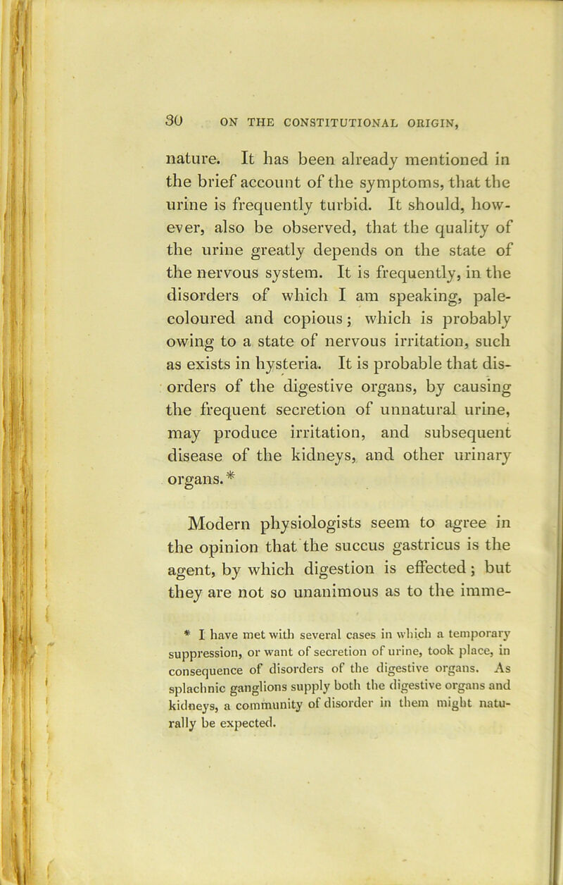 nature. It has been already mentioned in the brief account of the symptoms, that the urine is frequently turbid. It should, how- ever, also be observed, that the quality of the urine greatly depends on the state of the nervous system. It is frequently, in the disorders of which I am speaking, pale- coloured and copious ; which is probably owing to a state of nervous irritation, such as exists in hysteria. It is probable that dis- orders of the digestive organs, by causing the frequent secretion of unnatural urine, may produce irritation, and subsequent disease of the kidneys, and other urinary organs. * Modern physiologists seem to agree in the opinion that the succus gastricus is the agent, by which digestion is effected; but they are not so unanimous as to the imme- * I have met with several cases in which a temporary suppression, or want of secretion of urine, took place, in consequence of disorders of the digestive organs. As splachnic ganglions supply both the digestive organs and kidneys, a community of disorder in them might natu- rally be expected.