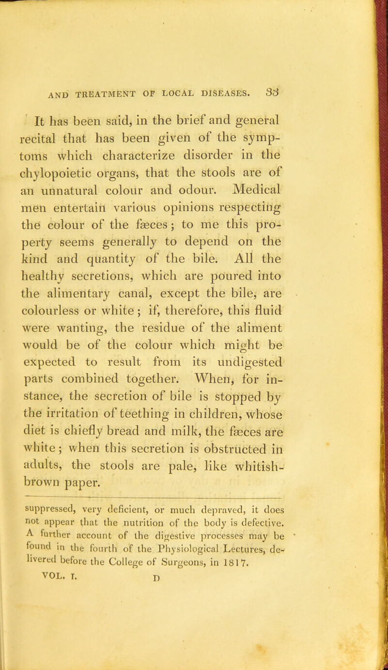 It has been said, in the brief and general recital that has been given of the symp- toms which characterize disorder in the chylopoietic organs, that the stools are of an unnatural colour and odour. Medical men entertain various opinions respecting the colour of the feces ; to me this pro- perty seems generally to depend on the kind and quantity of the bile. All the healthy secretions, which are poured into the alimentary canal, except the bile, are colourless or white; if, therefore, this fluid were wanting, the residue of the aliment would be of the colour which might be expected to result from its undigested parts combined together. When, for in- stance, the secretion of bile is stopped by the irritation of teething in children, whose diet is chiefly bread and milk, the feces are white; when this secretion is obstructed in adults, the stools are pale, like whitish- brown paper. suppressed, very deficient, or much depraved, it does not appear that the nutrition of the body is defective. A further account of the digestive processes may be found in the fourth of the Physiological Lectures, de- livered before the College of Surgeons, in 1817. VOL. T. D
