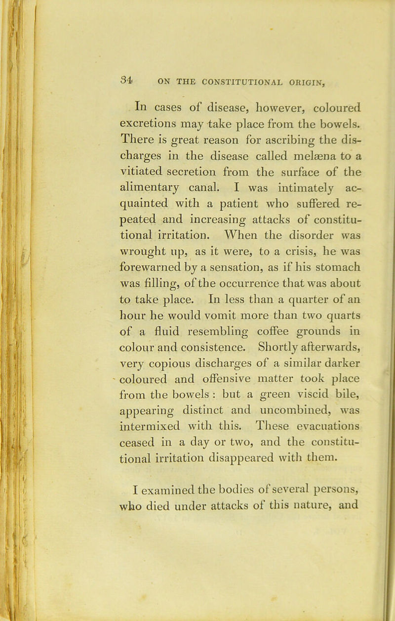 In cases of disease, however, coloured excretions may take place from the bowels. There is great reason for ascribing the dis- charges in the disease called melsena to a vitiated secretion from the surface of the alimentary canal. I was intimately ac- quainted with a patient who suffered re- peated and increasing attacks of constitu- tional irritation. When the disorder was wrought up, as it were, to a crisis, he was forewarned by a sensation, as if his stomach was filling, of the occurrence that was about to take place. In less than a quarter of an hour he would vomit more than two quarts of a fluid resembling coffee grounds in colour and consistence. Shortly afterwards, very copious discharges of a similar darker coloured and offensive matter took place from the bowels : but a green viscid bile, appearing distinct and uncombined, was intermixed with this. These evacuations ceased in a day or two, and the constitu- tional irritation disappeared with them. I examined the bodies of several persons, who died under attacks of this nature, and
