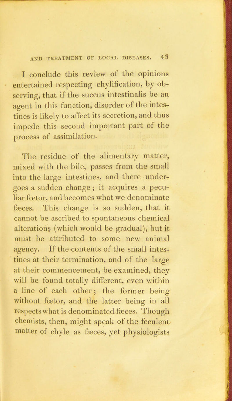 I conclude this review of the opinions entertained respecting chylification, by ob- serving, that if the succus intestinalis be an agent in this function, disorder of the intes- tines is likely to affect its secretion, and thus impede this second important part of the process of assimilation. The residue of the alimentary matter, mixed with the bile, passes from the small into the large intestines, and there under- goes a sudden change; it acquires a pecu- liar foetor, and becomes what we denominate faeces. This change is so sudden, that it cannot be ascribed to spontaneous chemical alterations (which would be gradual), but it must be attributed to some new animal agency. If the contents of the small intes- tines at their termination, and of the large at their commencement, be examined, they will be found totally different, even within a line of each other; the former being without foetor, and the latter being in all respects what is denominated faeces. Though chemists, then, might speak of the feculent matter of chyle as feces, yet physiologists