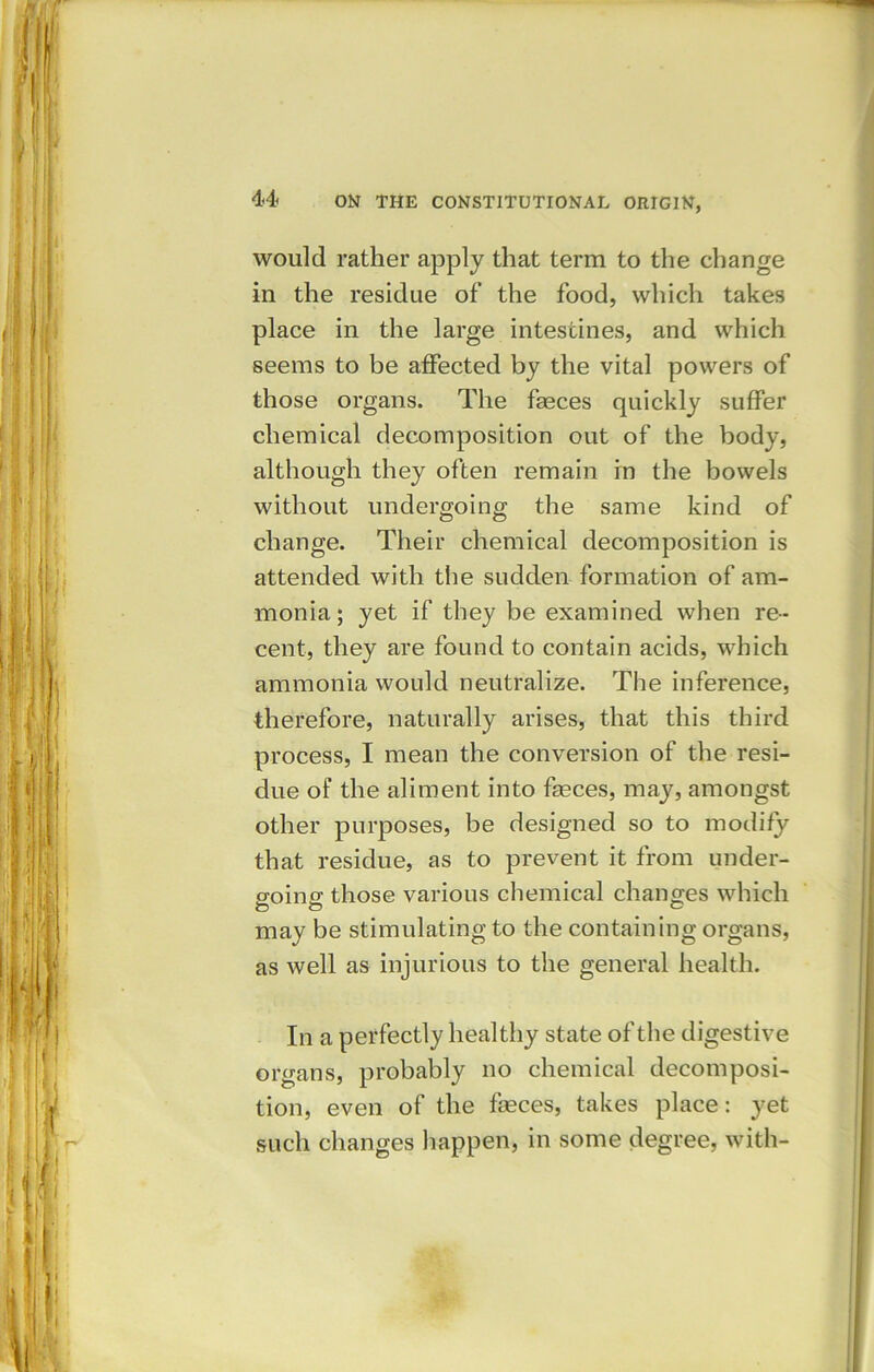 would rather apply that term to the change in the residue of the food, which takes place in the large intestines, and which seems to be affected by the vital powers of those organs. The fasces quickly suffer chemical decomposition out of the body, although they often remain in the bowels without undergoing the same kind of change. Their chemical decomposition is attended with the sudden formation of am- monia; yet if they be examined when re- cent, they are found to contain acids, which ammonia would neutralize. The inference, therefore, naturally arises, that this third process, I mean the conversion of the resi- due of the aliment into feces, may, amongst other purposes, be designed so to modify that residue, as to prevent it from under- going those various chemical changes which may be stimulating to the containing organs, as well as injurious to the general health. In a perfectly healthy state of the digestive organs, probably no chemical decomposi- tion, even of the feces, takes place: yet such changes happen, in some degree, with-