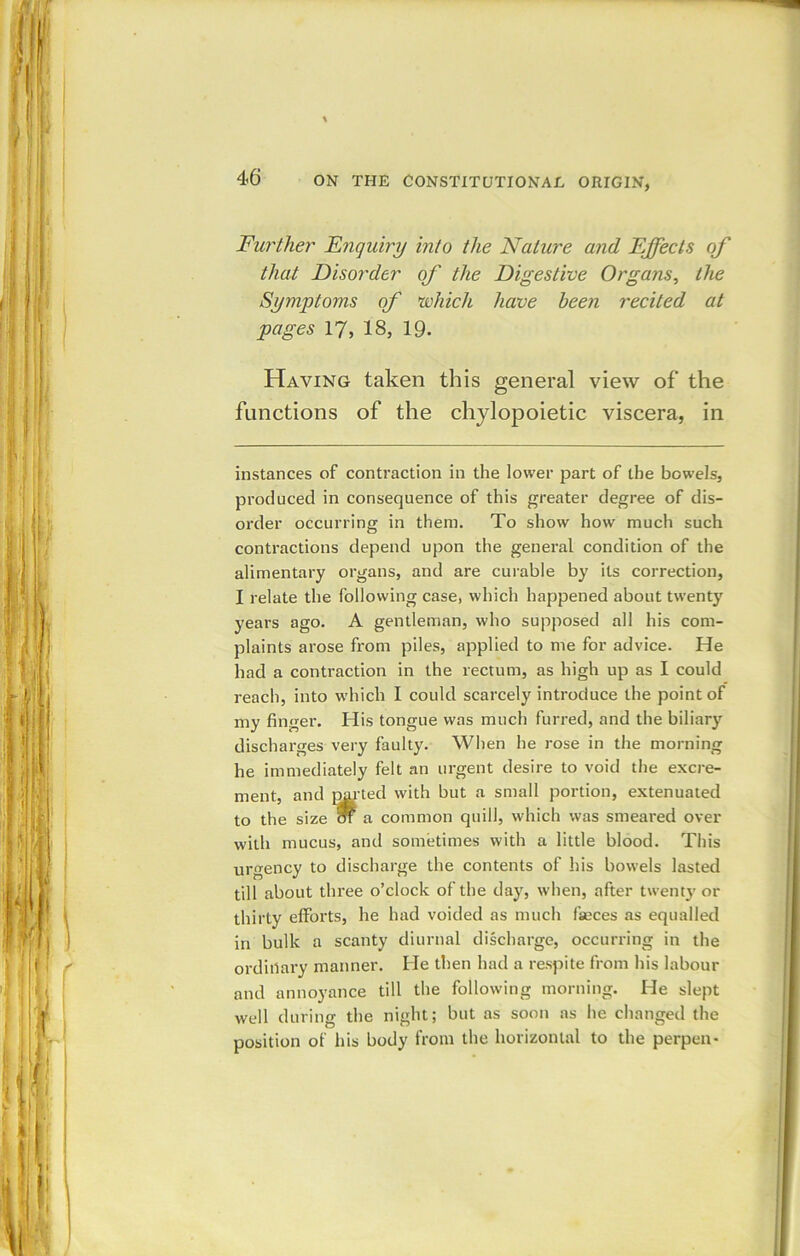 Further Enquiry into the Nature and Effects of that Disorder of the Digestive Organs, the Symptoms of which have been recited at pages 17, 18, 19. Having taken this general view of the functions of the chylopoietic viscera, in instances of contraction in the lower part of the bowels, produced in consequence of this greater degree of dis- order occurring in them. To show how much such contractions depend upon the general condition of the alimentary organs, and are curable by its correction, I relate the following case, which happened about twenty years ago. A gentleman, who supposed all his com- plaints arose from piles, applied to me for advice. He had a contraction in the rectum, as high up as I could reach, into which I could scarcely introduce the point of my finger. His tongue was much furred, and the biliary discharges very faulty. When he rose in the morning he immediately felt an urgent desire to void the excre- ment, and pm-ted with but a small portion, extenuated to the size ot a common quill, which was smeared over with mucus, and sometimes with a little blood. This urgency to discharge the contents of his bowels lasted till about three o’clock of the day, when, after twenty or thirty efforts, he had voided as much faeces as equalled in bulk a scanty diurnal discharge, occurring in the ordinary manner. He then had a respite from his labour and annoyance till the following morning. He slept well during the night; but as soon as he changed the position of his body from the horizontal to the perpen-