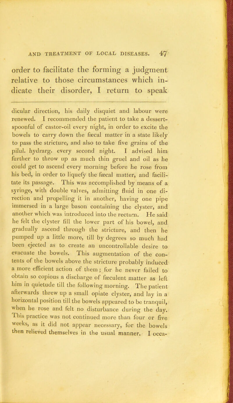order to facilitate the forming a judgment relative to those circumstances which in- dicate their disorder, I return to speak dicular direction, his daily disquiet and labour were renewed. I recommended the patient to take a dessert- spoonful of castor-oil every night, in order to excite the bowels to carry down the fecal matter in a state likely to pass the stricture, and also to take five grains of the pilul. hydrarg. every second night. I advised him further to throw up as much thin gruel and oil as he could get to ascend ever)' morning before he rose from his bed, in order to liquefy the focal matter, and facili- tate its passage. This was accomplished by means of a syringe, with double valves, admitting fluid in one di- rection and propelling it in another, having one pipe immersed in a large bason containing the clyster, and another which was introduced into the rectum. He said he felt the clyster fill the lower part of his bowel, and gradually ascend through the stricture, and then he pumped up a little more, till by degrees so much had been ejected as to create an uncontrollable desire to evacuate the bowels. This augmentation of the con- tents of the bowels above the stricture probably induced a more efficient action of them; for he never failed to obtain so copious a discharge of feculent matter as left him in quietude till the following morning. The patient afterwards threw up a small opiate clyster, and lay in a horizontal position till the bowels appeared to be tranquil, when he rose and felt no disturbance during the day. 4 his practice was not continued more than four or five weeks, as it did not appear necessary, for the bowels then relieved themselves in the usual manner. I occn-