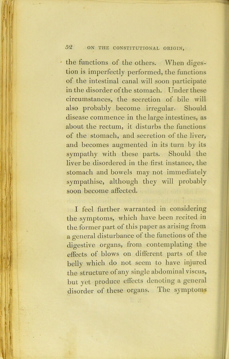 ' the functions of tlie others. When diges- tion is imperfectly performed, the functions of the intestinal canal will soon participate in the disorder of the stomach. Under these circumstances, the secretion of bile will also probably become irregular. Should disease commence in the large intestines, as about the rectum, it disturbs the functions of the stomach, and secretion of the liver, and becomes augmented in its turn by its sympathy with these parts. Should the liver be disordered in the first instance, the stomach and bowels may not immediately sympathise, although they will probably soon become affected. I feel further warranted in considering the symptoms, which have been recited in the former part of this paper as arising from a general disturbance of the functions of the digestive organs, from contemplating the effects of blows on different parts of the belly which do not seem to have injured the structure of any single abdominal viscus, but yet produce effects denoting a general disorder of these organs. The symptoms