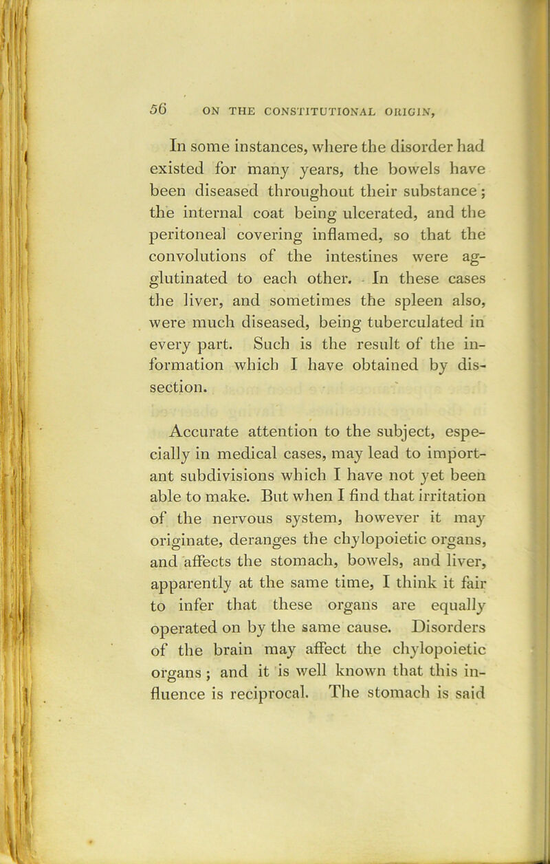 In some instances, where the disorder had existed for many years, the bowels have been diseased throughout their substance ; the internal coat being ulcerated, and the peritoneal covering inflamed, so that the convolutions of the intestines were ag- glutinated to each other. In these cases the liver, and sometimes the spleen also, were much diseased, being tuberculated in every part. Such is the result of the in- formation which I have obtained by dis- section. Accurate attention to the subject, espe- cially in medical cases, may lead to import- ant subdivisions which I have not yet been able to make. But when I find that irritation of the nervous system, however it may originate, deranges the cliylopoietic organs, and affects the stomach, bowels, and liver, apparently at the same time, I think it fair to infer that these organs are equally operated on by the same cause. Disorders of the brain may affect the cliylopoietic organs ; and it is well known that this in- fluence is reciprocal. The stomach is said