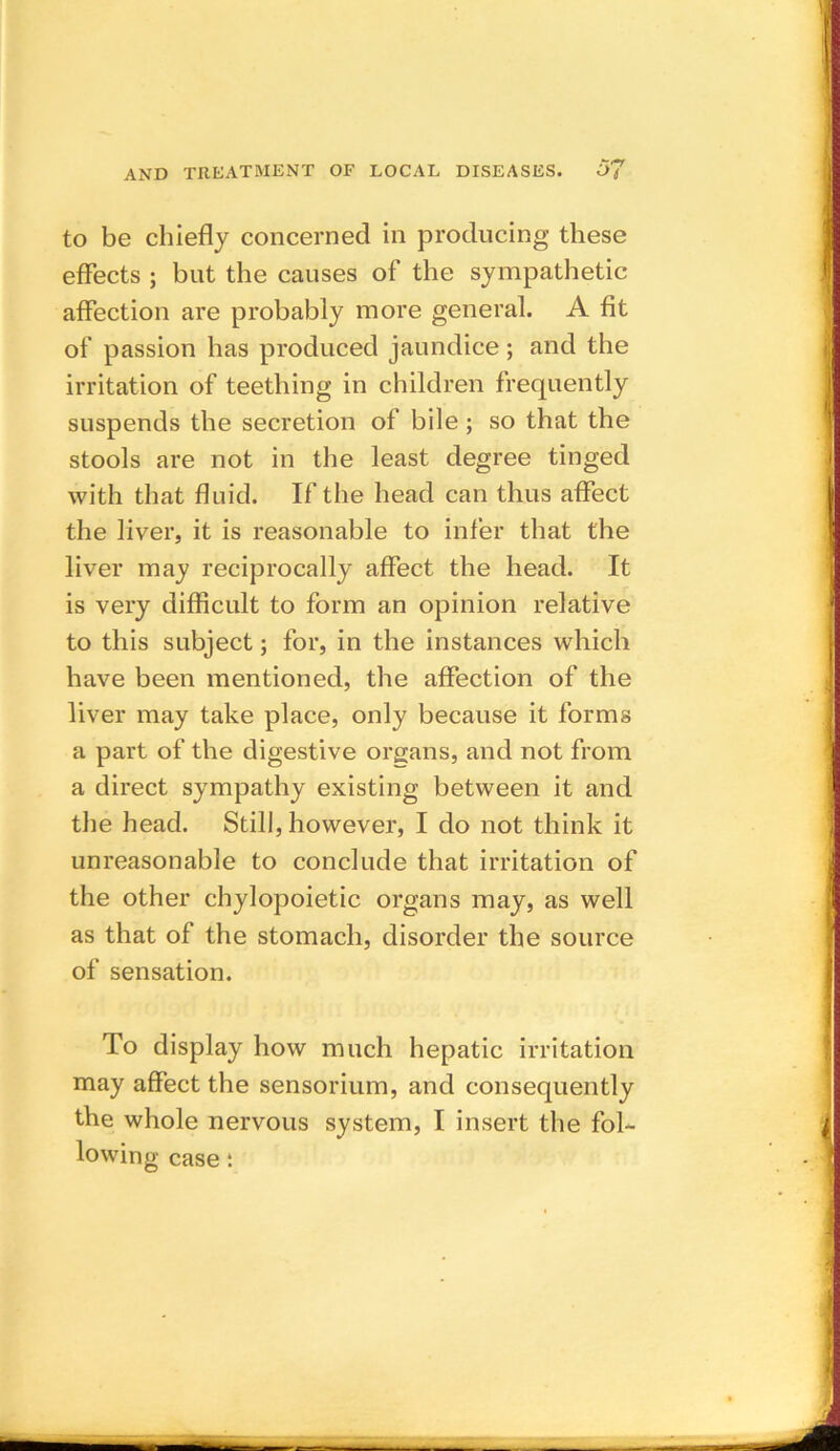 to be chiefly concerned in producing these effects ; but the causes of the sympathetic affection are probably more general. A fit of passion has produced jaundice; and the irritation of teething in children frequently suspends the secretion of bile; so that the stools are not in the least degree tinged with that fluid. If the head can thus affect the liver, it is reasonable to infer that the liver may reciprocally affect the head. It is very difficult to form an opinion relative to this subject; for, in the instances which have been mentioned, the affection of the liver may take place, only because it forms a part of the digestive organs, and not from a direct sympathy existing between it and the head. Still, however, I do not think it unreasonable to conclude that irritation of the other chylopoietic organs may, as well as that of the stomach, disorder the source of sensation. To display how much hepatic irritation may affect the sensorium, and consequently the whole nervous system, I insert the fol- lowing case