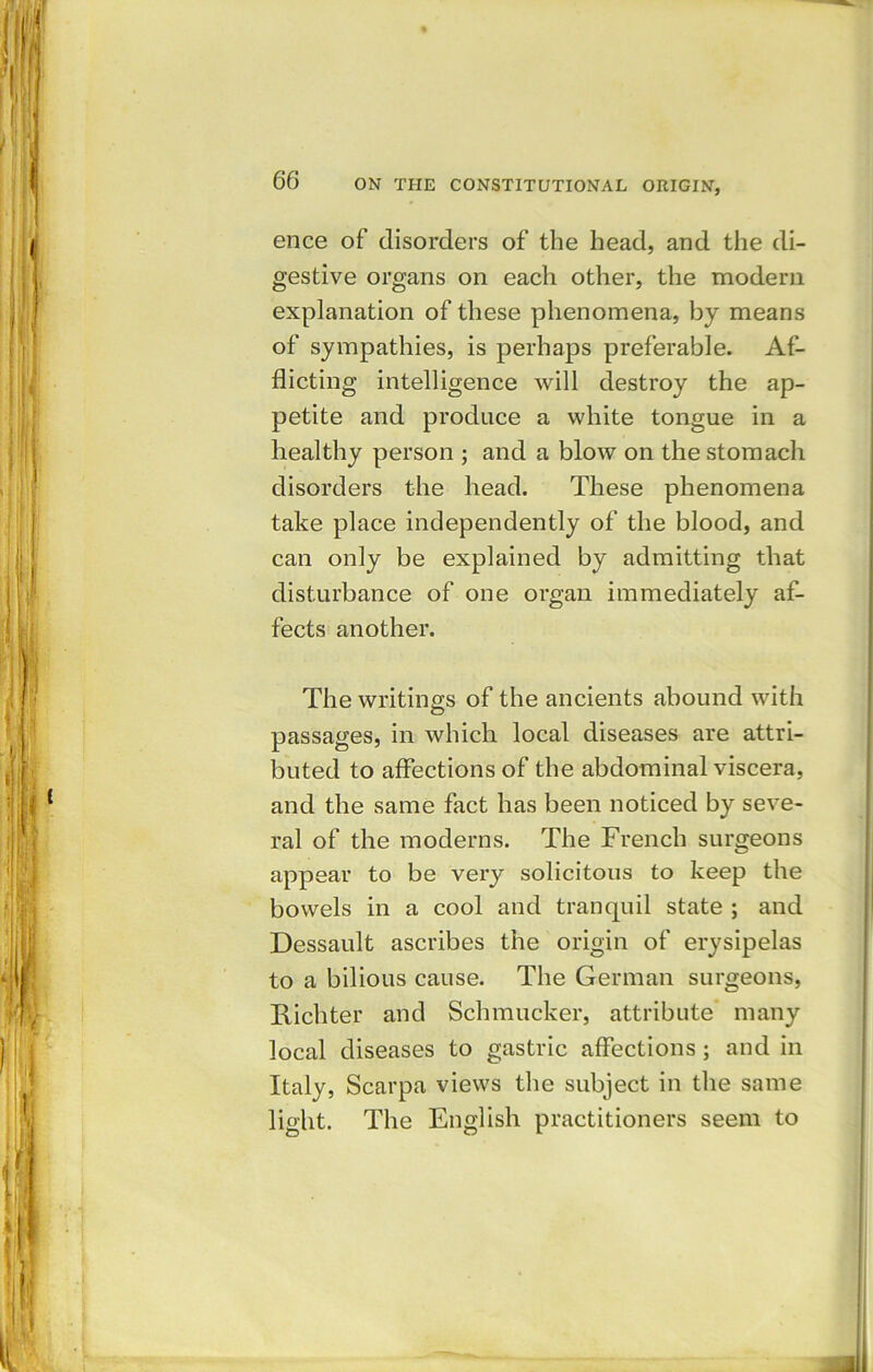 ence of disorders of the head, and the di- gestive organs on each other, the modern explanation of these phenomena, by means of sympathies, is perhaps preferable. Af- flicting intelligence will destroy the ap- petite and produce a white tongue in a healthy person ; and a blow on the stomach disorders the head. These phenomena take place independently of the blood, and can only be explained by admitting that disturbance of one organ immediately af- fects another. The writings of the ancients abound with passages, in which local diseases are attri- buted to affections of the abdominal viscera, and the same fact has been noticed by seve- ral of the moderns. The French surgeons appear to be very solicitous to keep the bowels in a cool and tranquil state ; and Dessault ascribes the origin of erysipelas to a bilious cause. The German surgeons, Richter and Schmucker, attribute many local diseases to gastric affections ; and in Italy, Scarpa views the subject in the same light. The English practitioners seem to