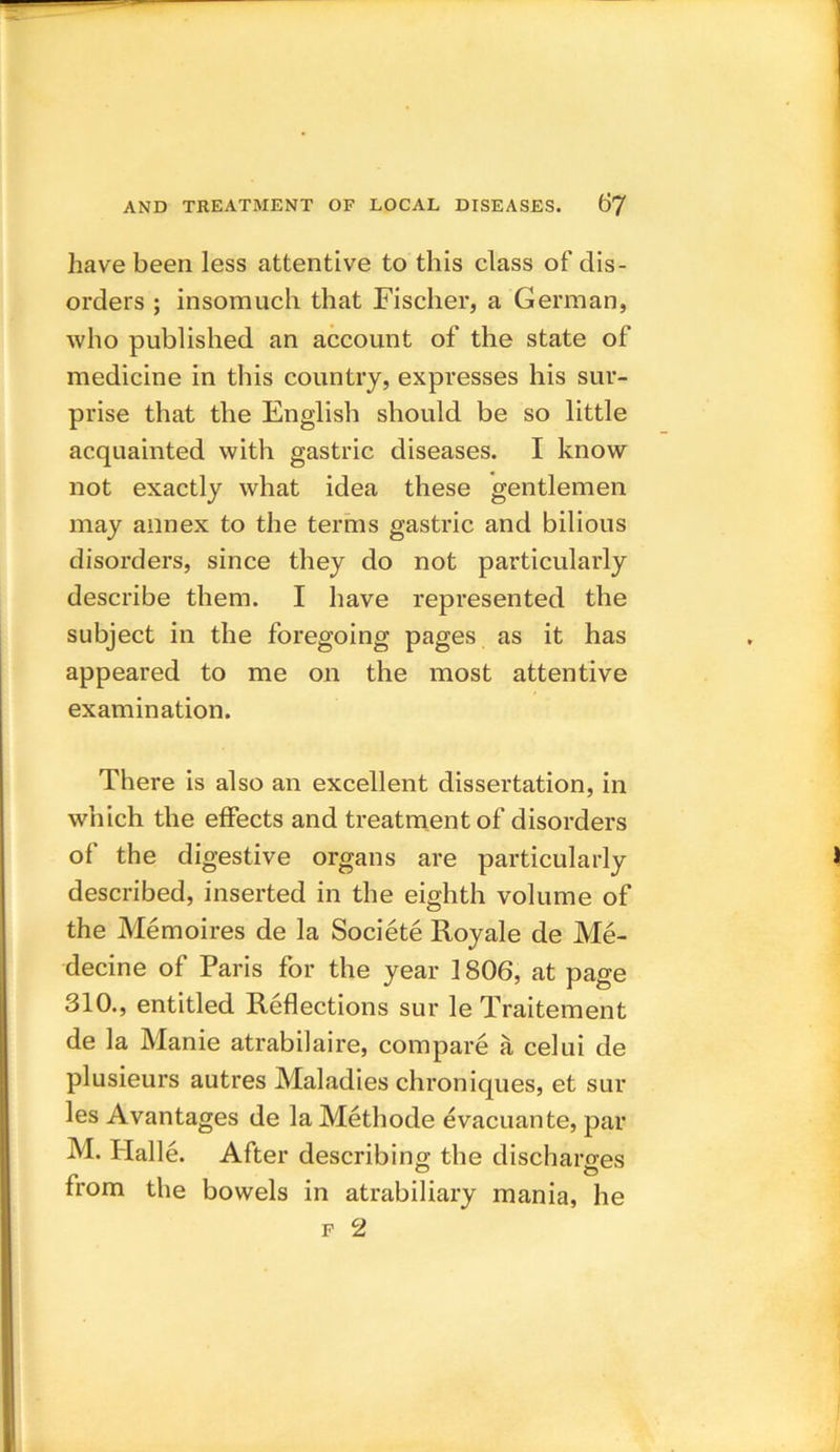 have been less attentive to this class of dis- orders ; insomuch that Fischer, a German, who published an account of the state of medicine in this country, expresses his sur- prise that the English should be so little acquainted with gastric diseases. I know not exactly what idea these gentlemen may annex to the terms gastric and bilious disorders, since they do not particularly describe them. I have represented the subject in the foregoing pages as it has appeared to me on the most attentive examination. There is also an excellent dissertation, in which the effects and treatment of disorders of the digestive organs are particularly described, inserted in the eighth volume of the Memoires de la Societe Royale de Me- decine of Paris for the year 1806, at page 310., entitled Reflections sur le Traitement de la Manie atrabilaire, compare a celui de plusieurs autres Maladies chroniques, et sur les Avantages de la Methode evacuante, par M. flalle. After describing the discharges from the bowels in atrabiliary mania, he f 2