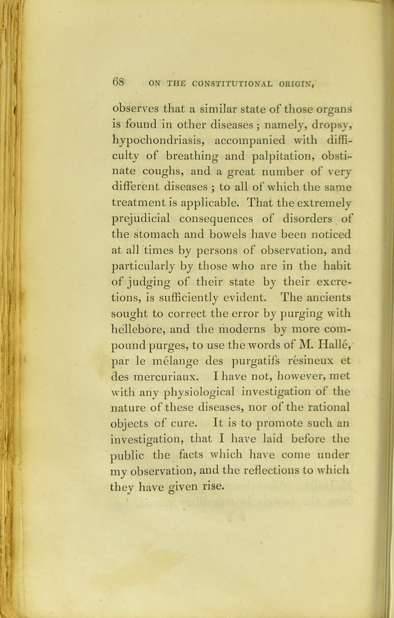 observes that a similar state of those organs is found in other diseases ; namely, dropsy, hypochondriasis, accompanied with diffi- culty of breathing and palpitation, obsti- nate coughs, and a great number of very different diseases ; to all of which the same treatment is applicable. That the extremely prejudicial consequences of disorders of the stomach and bowels have been noticed at all times by persons of observation, and particularly by those who are in the habit of judging of their state by their excre- tions, is sufficiently evident. The ancients sought to correct the error by purging with hellebore, and the moderns by more com- pound purges, to use the words of M. Halle, par le melange des purgatifs resineux et des mercuriaux. I have not, however, met with any physiological investigation of the nature of these diseases, nor of the rational objects of cure. It is to promote such an investigation, that I have laid before the public the facts which have come under my observation, and the reflections to which they have given rise.