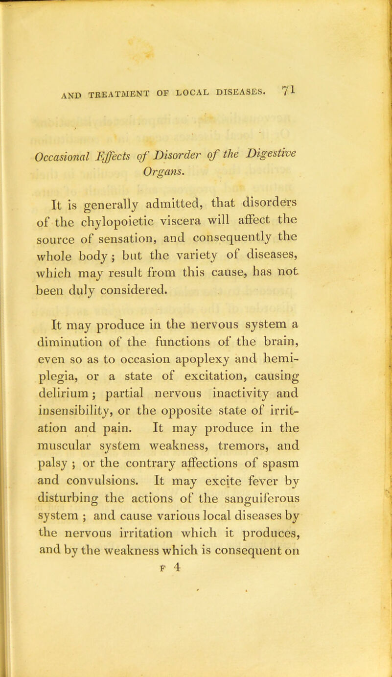 Occasional Effects of Disorder of the Digestive Organs. It is generally admitted, that disorders of the chylopoietic viscera will affect the source of sensation, and consequently the whole body ; but the variety of diseases, which may result from this cause, has not been duly considered. It may produce in the nervous system a diminution of the functions of the brain, even so as to occasion apoplexy and hemi- plegia, or a state of excitation, causing delirium; partial nervous inactivity and insensibility, or the opposite state of irrit- ation and pain. It may produce in the muscular system weakness, tremors, and palsy ; or the contrary affections of spasm and convulsions. It may excite fever by disturbing the actions of the sanguiferous system ; and cause various local diseases by the nervous irritation which it produces, and by the weakness which is consequent on f 4