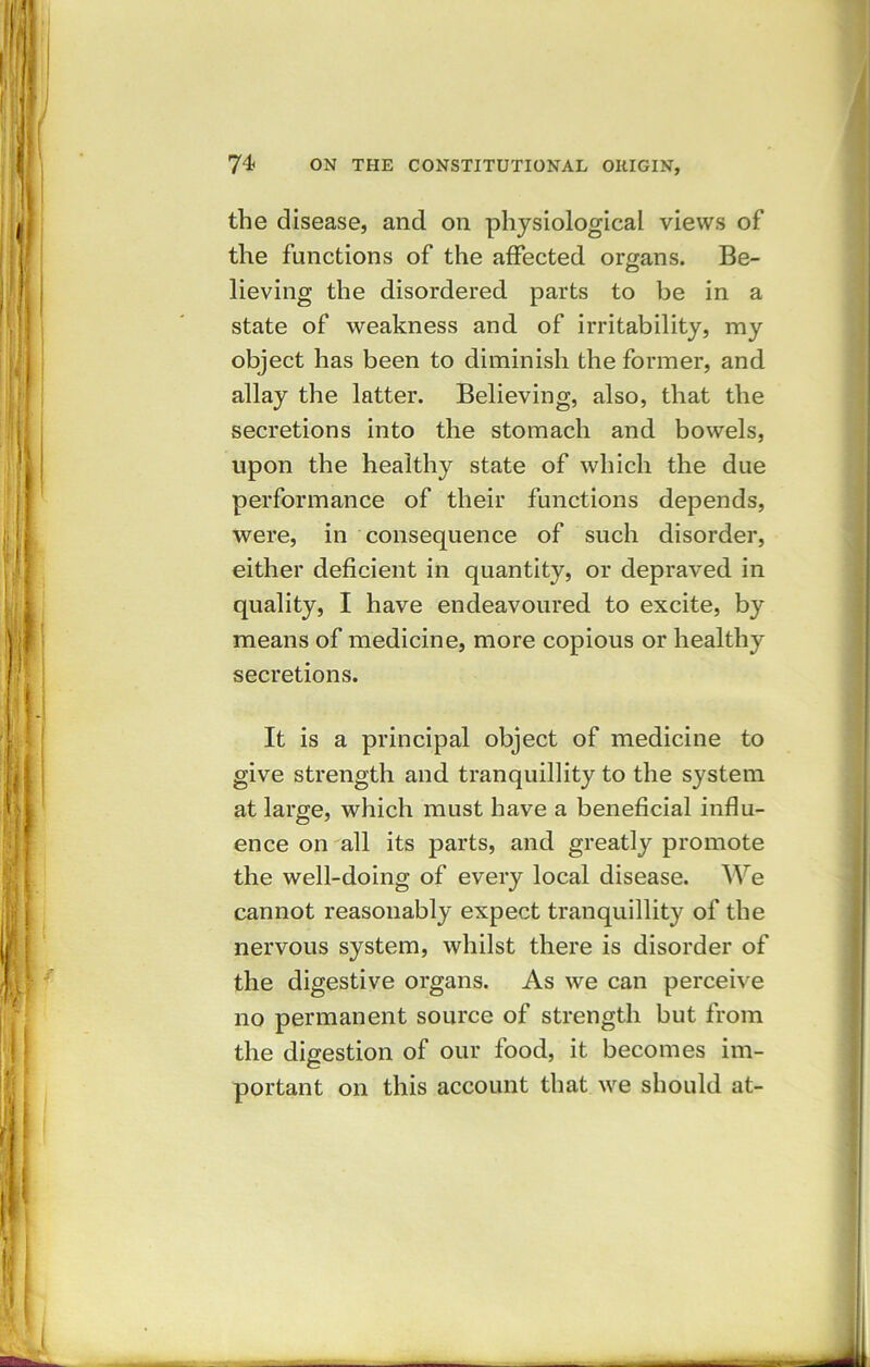 the disease, and on physiological views of the functions of the affected organs. Be- lieving the disordered parts to be in a state of weakness and of irritability, my object has been to diminish the former, and allay the latter. Believing, also, that the secretions into the stomach and bowels, upon the healthy state of which the due performance of their functions depends, were, in consequence of such disorder, either deficient in quantity, or depraved in quality, I have endeavoured to excite, by means of medicine, more copious or healthy secretions. It is a principal object of medicine to give strength and tranquillity to the system at large, which must have a beneficial influ- ence on all its parts, and greatly promote the well-doing of every local disease. We cannot reasonably expect tranquillity of the nervous system, whilst there is disorder of the digestive organs. As we can perceive no permanent source of strength but from the digestion of our food, it becomes im- portant on this account that we should at-