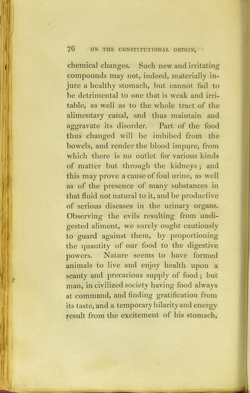 chemical changes* Such new and irritating compounds may not, indeed, materially in- jure a healthy stomach, but cannot fail to be detrimental to one that is weak and irri- table, as well as to the whole tract of the alimentary canal, and thus maintain and aggravate its disorder. Part of the food thus changed will be imbibed from the bowels, and render the blood impure, from which there is no outlet for various kinds of matter but through the kidneys ; and this may prove a cause of foul urine, as well as of the presence of many substances in that fluid not natural to it, and be productive of serious diseases in the urinary organs. Observing the evils resulting from undi- gested aliment, we surely ought cautiously to guard against them, by proportioning the quantity of our food to the digestive powers. Nature seems to have formed animals to live and enjoy health upon a scanty and precarious supply of food; but man, in civilized society having food always at command, and finding gratification from its taste, and a temporary hilarity and energy result from the excitement ot his stomach,