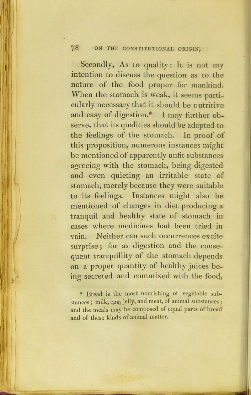 Secondly, As to quality: It is not my intention to discuss the question as to the nature of the food proper for mankind. When the stomach is weak, it seems parti- cularly necessary that it should be nutritive and easy of digestion.* I may further ob- serve, that its qualities should be adapted to the feelings of the stomach. In proof of this proposition, numerous instances might be mentioned of apparently unfit substances agreeing: with the stomach, being digested and even quieting an irritable state of stomach, merely because they were suitable to its feelings. Instances might also be mentioned of changes in diet producing a tranquil and healthy state of stomach in cases where medicines had been tried in vain. Neither can such occurrences excite surprise; for as digestion and the conse- quent tranquillity of the stomach depends on a proper quantity of healthy juices be- ing secreted and commixed with the food, O * Bread is the most nourishing of vegetable sub- stances ; milk, egg, jelly, and meat, of animal substances ; and the meals may be composed of equal parts of bread and of these kinds of animal matter.