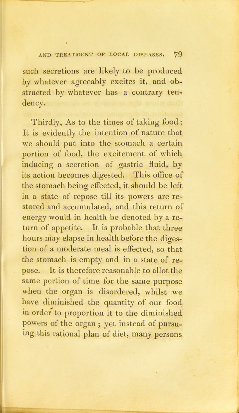 such secretions are likely to be produced by whatever agreeably excites it, and ob- structed by whatever has a contrary ten- dency. Thirdly, As to the times of taking food: It is evidently the intention of nature that we should put into the stomach a certain portion of food, the excitement of which inducing a secretion of gastric fluid, by its action becomes digested. This office of the stomach being effected, it should be left in a state of repose till its powers are re- stored and accumulated, and this return of energy would in health be denoted by a re- turn of appetite. It is probable that three hours may elapse in health before the diges- tion of a moderate meal is effected, so that the stomach is empty and in a state of re- pose. It is therefore reasonable to allot the same portion of time for the same purpose when the organ is disordered, whilst we have diminished the quantity of our food in order to proportion it to the diminished powers of the organ ; yet instead of pursu- ing this rational plan of diet, many persons