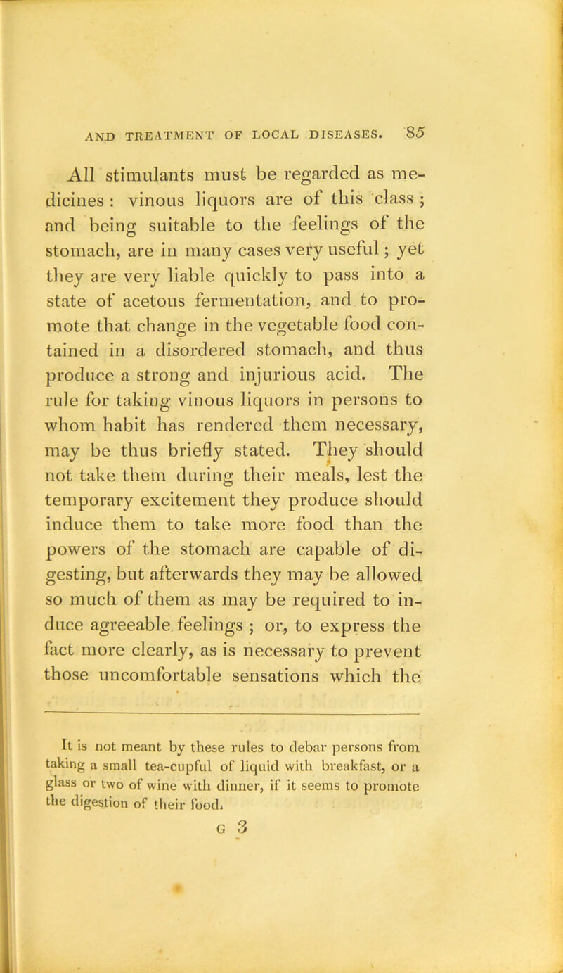 All stimulants must be regarded as me- dicines : vinous liquors are of this class ; and being suitable to the feelings of the stomach, are in many cases very useful; yet they are very liable quickly to pass into a state of acetous fermentation, and to pro- mote that change in the vegetable food con- tained in a disordered stomach, and thus produce a strong and injurious acid. The rule for taking vinous liquors in persons to whom habit has rendered them necessary, may be thus briefly stated. They should not take them during their meals, lest the temporary excitement they produce should induce them to take more food than the powers of the stomach are capable of di- gesting, but afterwards they may be allowed so much of them as may be required to in- duce agreeable feelings ; or, to express the fact more clearly, as is necessary to prevent those uncomfortable sensations which the It is not meant by these rules to debar persons from taking a small tea-cupful of liquid with breakfast, or a glass or two of wine with dinner, if it seems to promote the digestion of their food.