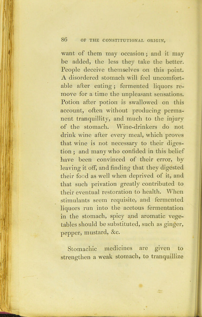 want of them may occasion ; and it may be added, the less they take the better. People deceive themselves on this point. A disordered stomach will feel uncomfort- able after eating; fermented liquors re- move for a time the unpleasant sensations. Potion after potion is swallowed on this account, often without producing perma- nent tranquillity, and much to the injury of the stomach. Wine-drinkers do not drink wine after every meal, which proves that wine is not necessary to their diges- tion ; and many who confided in this belief have been convinced of their error, by- leaving it off, and finding that they digested their food as well when deprived of it, and that such privation greatly contributed to their eventual restoration to health. When stimulants seem requisite, and fermented liquors run into the acetous fermentation in the stomach, spicy and aromatic vege- tables should be substituted, such as ginger, pepper, mustard, &c. Stomachic medicines are given to strengthen a weak stomach, to tranquillize