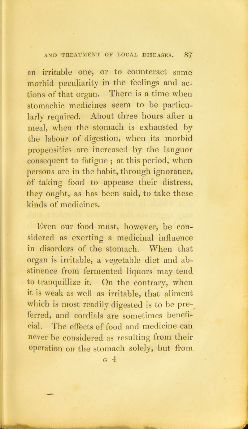 an irritable one, or to counteract some morbid peculiarity in the feelings and ac- tions of that organ. There is a time when stomachic medicines seem to be particu- larly required. About three hours after a meal, when the stomach is exhausted by the labour of digestion, when its morbid propensities are increased by the languor consequent to fatigue ; at this period, when persons are in the habit, through ignorance, of taking food to appease their distress, they ought, as has been said, to take these kinds of medicines. Even our food must, however, be con- sidered as exerting a medicinal influence in disorders of the stomach. When that organ is irritable, a vegetable diet and ab- stinence from fermented liquors may tend to tranquillize it. On the contrary, when it is weak as well as irritable, that aliment which is most readily digested is to be pre- ferred, and cordials are sometimes benefi- cial. The effects of food and medicine can never be considered as resulting from their operation on the stomach solely, but from g 4