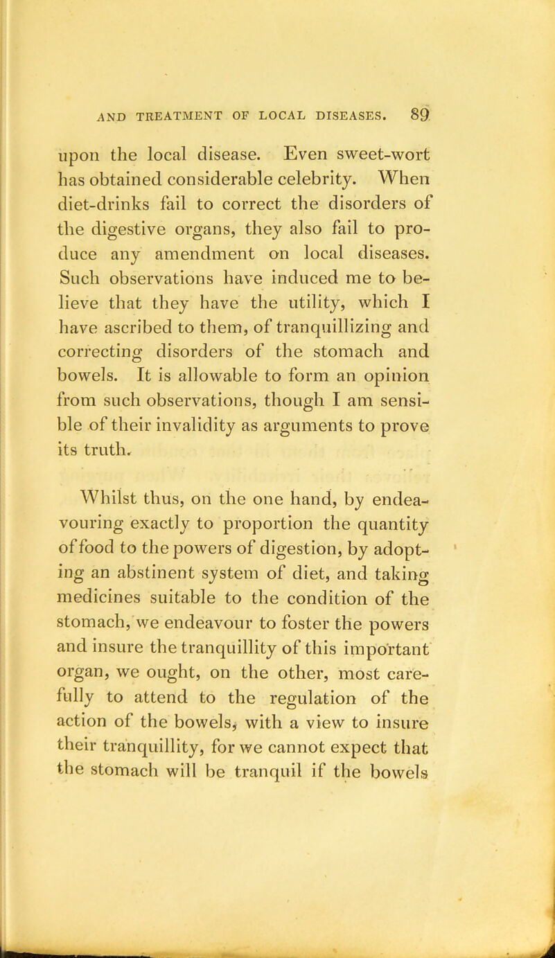upon the local disease. Even sweet-wort has obtained considerable celebrity. When diet-drinks fail to correct the disorders of the digestive organs, they also fail to pro- duce any amendment on local diseases. Such observations have induced me to be- lieve that they have the utility, which I have ascribed to them, of tranquillizing and correcting disorders of the stomach and bowels. It is allowable to form an opinion from such observations, though I am sensi- ble of their invalidity as arguments to prove its truth. Whilst thus, on the one hand, by endea- vouring exactly to proportion the quantity of food to the powers of digestion, by adopt- ing an abstinent system of diet, and taking medicines suitable to the condition of the stomach, we endeavour to foster the powers and insure the tranquillity of this important organ, we ought, on the other, most care- fully to attend to the regulation of the action of the bowels, with a view to insure their tranquillity, for we cannot expect that the stomach will be tranquil if the bowels