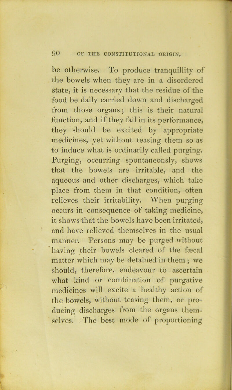 be otherwise. To produce tranquillity of the bowels when they are in a disordered state, it is necessary that the residue of the food be daily carried down and discharged from those organs; this is their natural function, and if they fail in its performance, they should be excited by appropriate medicines, yet without teasing them so as to induce what is ordinarily called purging. Purging, occurring spontaneonsly, shows that the bowels are irritable, and the aqueous and other discharges, which take place from them in that condition, often relieves their irritability. When purging occurs in consequence of taking medicine, it shows that the bowels have been irritated, and have relieved themselves in the usual manner. Persons may be purged without having; their bowels cleared of the fecal matter which may be detained in them ; we should, therefore, endeavour to ascertain what kind or combination of purgative medicines will excite a healthy action of the bowels, without teasing them, or pro- ducing discharges from the organs them- selves. The best mode of proportioning